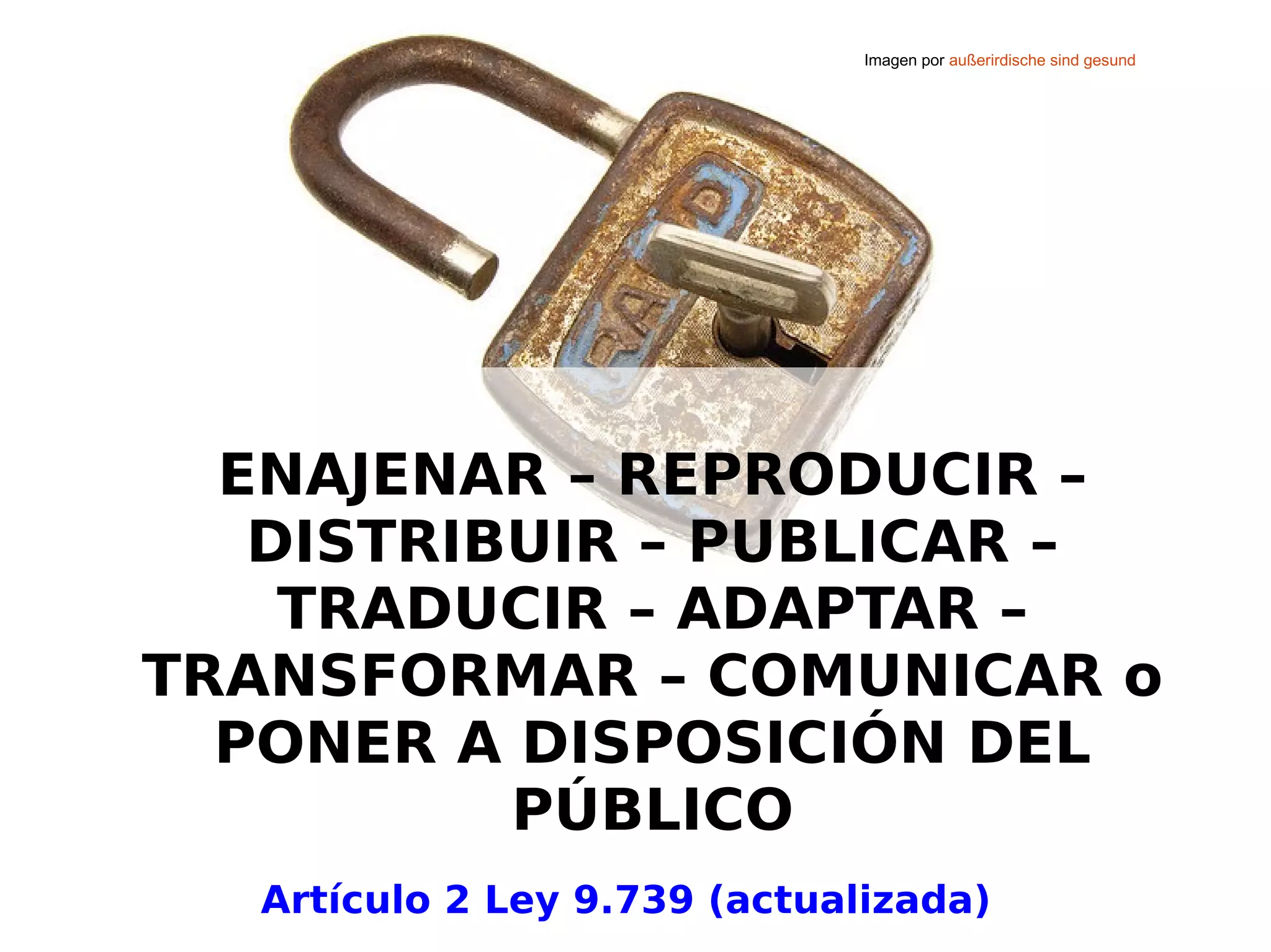 Imagen por außerirdische sind gesund 
ENAJENAR – REPRODUCIR – 
DISTRIBUIR – PUBLICAR – 
TRADUCIR – ADAPTAR – 
TRANSFORMAR – COMUNICAR o 
PONER A DISPOSICIÓN DEL 
PÚBLICO 
Artículo 2 Ley 9.739 (actualizada) 
 