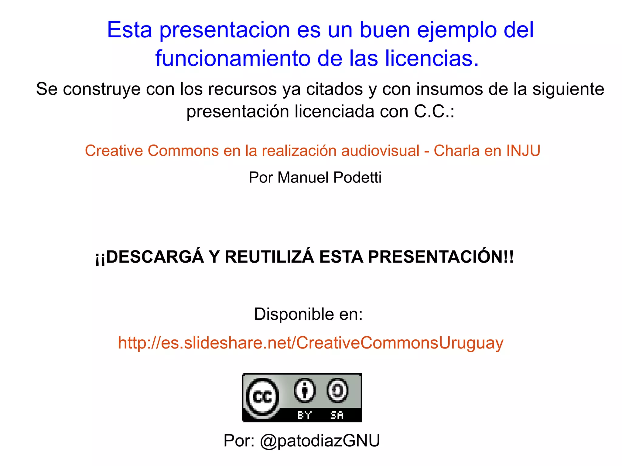 Esta presentacion es un buen ejemplo del 
funcionamiento de las licencias. 
Se construye con los recursos ya citados y con insumos de la siguiente 
presentación licenciada con C.C.: 
Creative Commons en la realización audiovisual - Charla en INJU 
Por Manuel Podetti 
¡¡DESCARGÁ Y REUTILIZÁ ESTA PRESENTACIÓN!! 
Disponible en: 
http://es.slideshare.net/CreativeCommonsUruguay 
Por: @patodiazGNU 

