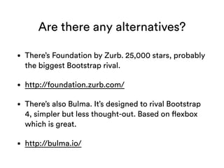 Are there any alternatives?
• There’s Foundation by Zurb. 25,000 stars, probably
the biggest Bootstrap rival.
• http://foundation.zurb.com/
• There’s also Bulma. It’s designed to rival Bootstrap
4, simpler but less thought-out. Based on flexbox
which is great.
• http://bulma.io/
 