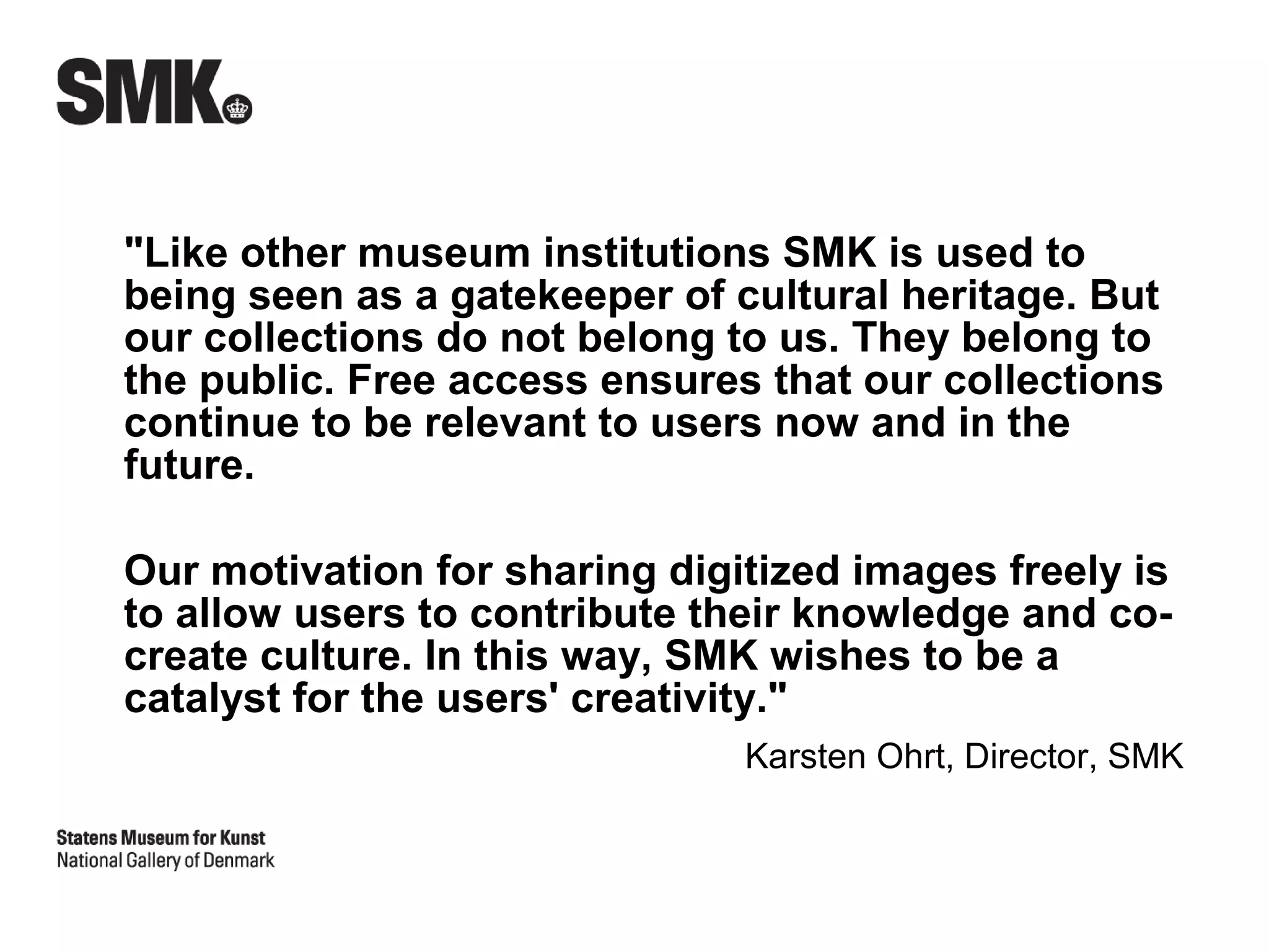 "Like other museum institutions SMK is used to
being seen as a gatekeeper of cultural heritage. But
our collections do not belong to us. They belong to
the public. Free access ensures that our collections
continue to be relevant to users now and in the
future.

Our motivation for sharing digitized images freely is
to allow users to contribute their knowledge and co-
create culture. In this way, SMK wishes to be a
catalyst for the users' creativity."
                               Karsten Ohrt, Director, SMK
 