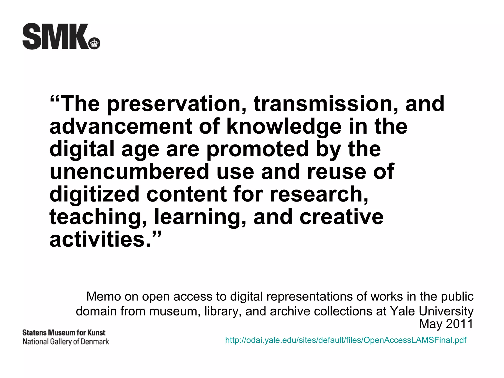 “The preservation, transmission, and
advancement of knowledge in the
digital age are promoted by the
unencumbered use and reuse of
digitized content for research,
teaching, learning, and creative
activities.”

    Memo on open access to digital representations of works in the public
  domain from museum, library, and archive collections at Yale University
                                                               May 2011
                            http://odai.yale.edu/sites/default/files/OpenAccessLAMSFinal.pdf
 