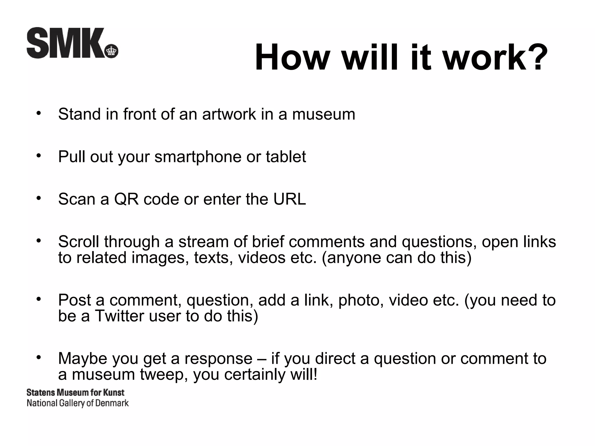 How will it work?
•   Stand in front of an artwork in a museum

•   Pull out your smartphone or tablet

•   Scan a QR code or enter the URL

•   Scroll through a stream of brief comments and questions, open links
    to related images, texts, videos etc. (anyone can do this)

•   Post a comment, question, add a link, photo, video etc. (you need to
    be a Twitter user to do this)

•   Maybe you get a response – if you direct a question or comment to
    a museum tweep, you certainly will!
 