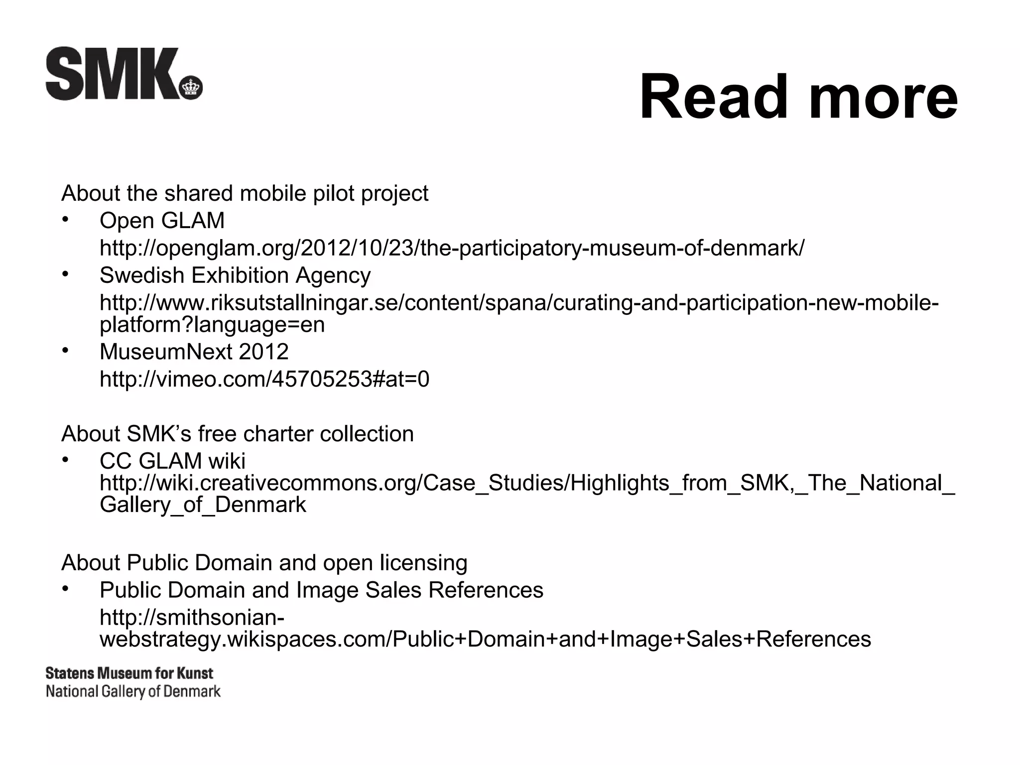 Read more
About the shared mobile pilot project
• Open GLAM
   http://openglam.org/2012/10/23/the-participatory-museum-of-denmark/
• Swedish Exhibition Agency
   http://www.riksutstallningar.se/content/spana/curating-and-participation-new-mobile-
   platform?language=en
• MuseumNext 2012
   http://vimeo.com/45705253#at=0

About SMK’s free charter collection
• CC GLAM wiki
   http://wiki.creativecommons.org/Case_Studies/Highlights_from_SMK,_The_National_
   Gallery_of_Denmark

About Public Domain and open licensing
• Public Domain and Image Sales References
   http://smithsonian-
   webstrategy.wikispaces.com/Public+Domain+and+Image+Sales+References
 