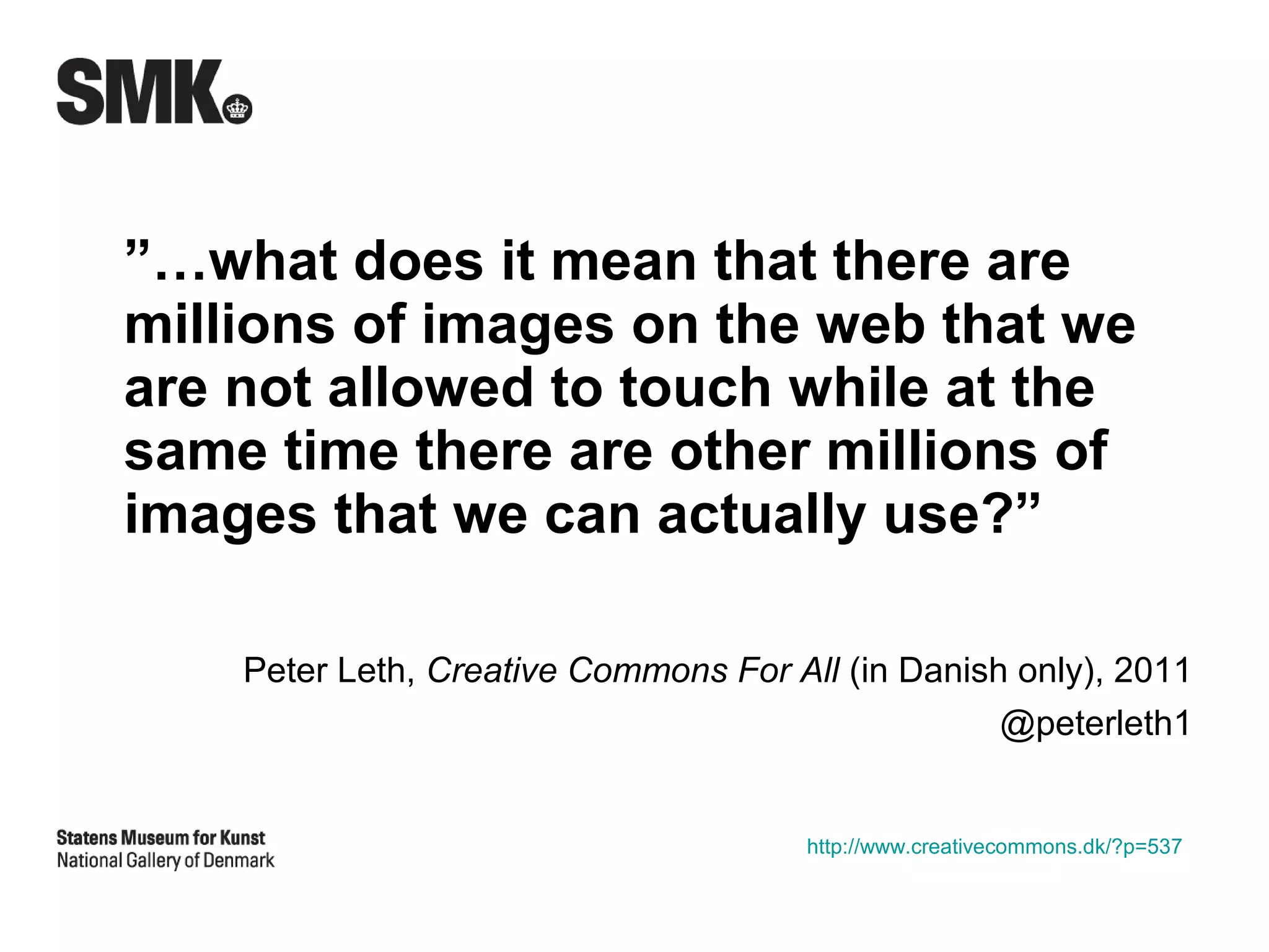 ”…what does it mean that there are
millions of images on the web that we
are not allowed to touch while at the
same time there are other millions of
images that we can actually use?”

    Peter Leth, Creative Commons For All (in Danish only), 2011
                                                   @peterleth1


                                       http://www.creativecommons.dk/?p=537
 