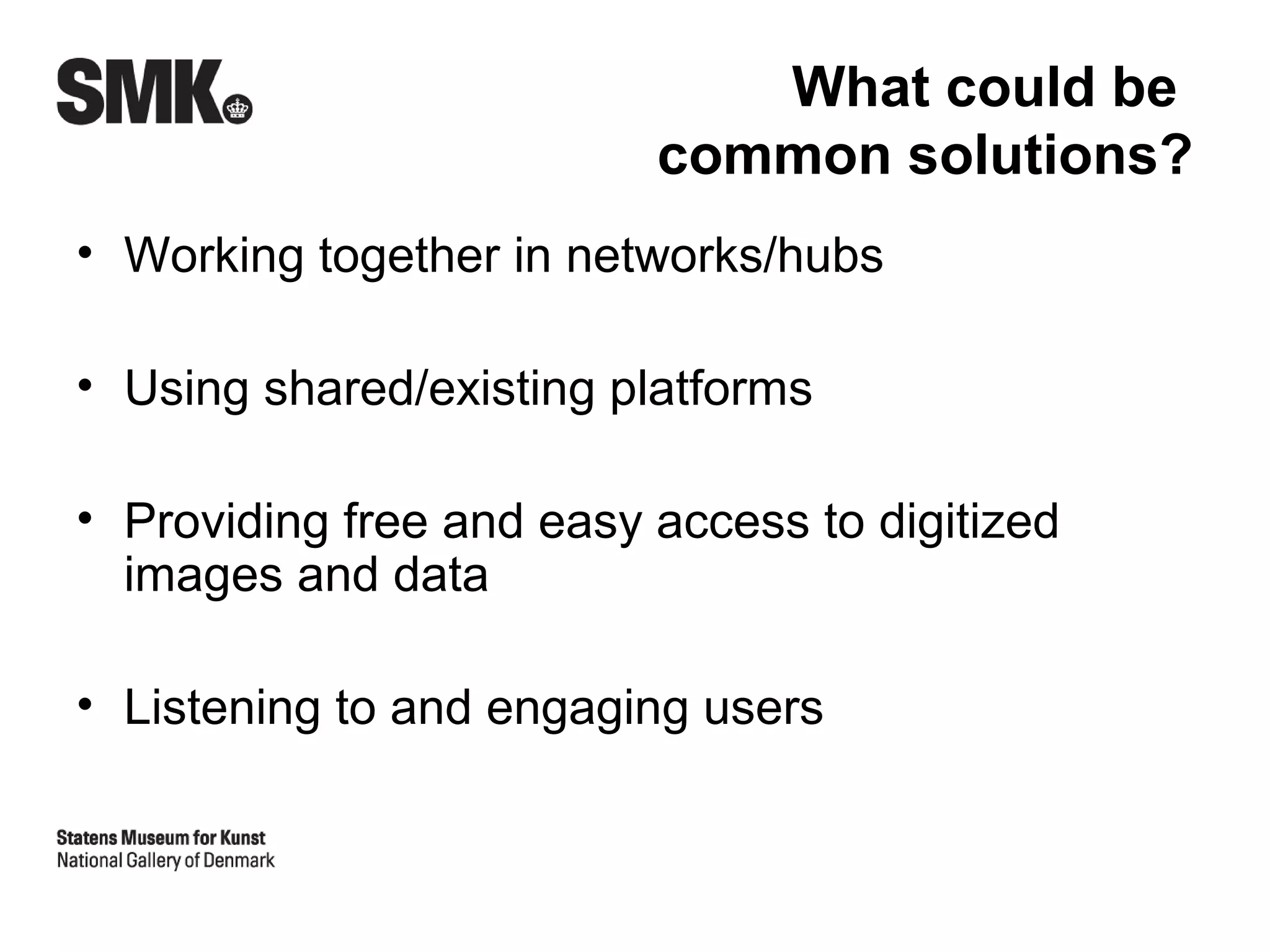 What could be
                          common solutions?
• Working together in networks/hubs

• Using shared/existing platforms

• Providing free and easy access to digitized
  images and data

• Listening to and engaging users
 