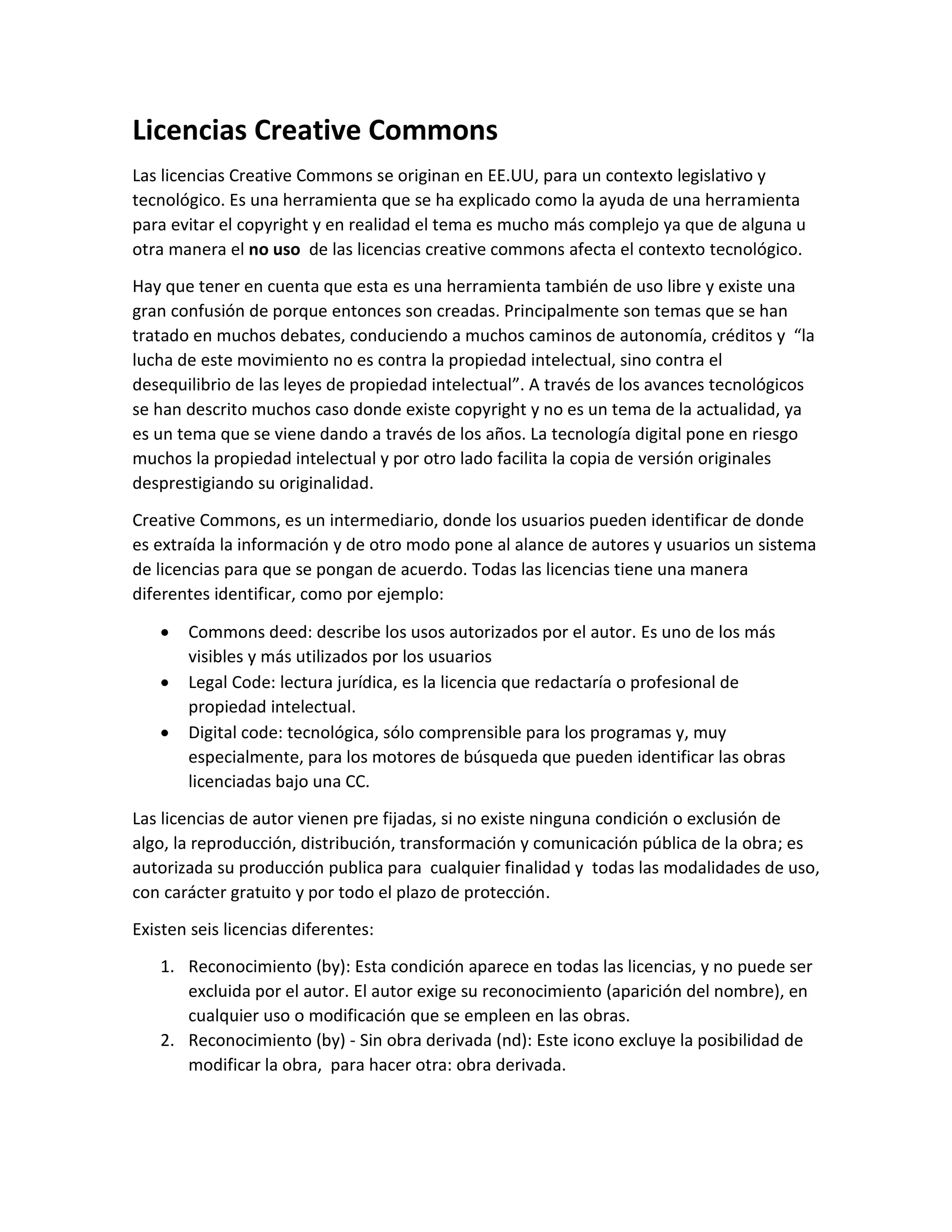 Licencias Creative Commons
Las licencias Creative Commons se originan en EE.UU, para un contexto legislativo y
tecnológico. Es una herramienta que se ha explicado como la ayuda de una herramienta
para evitar el copyright y en realidad el tema es mucho más complejo ya que de alguna u
otra manera el no uso de las licencias creative commons afecta el contexto tecnológico.
Hay que tener en cuenta que esta es una herramienta también de uso libre y existe una
gran confusión de porque entonces son creadas. Principalmente son temas que se han
tratado en muchos debates, conduciendo a muchos caminos de autonomía, créditos y “la
lucha de este movimiento no es contra la propiedad intelectual, sino contra el
desequilibrio de las leyes de propiedad intelectual”. A través de los avances tecnológicos
se han descrito muchos caso donde existe copyright y no es un tema de la actualidad, ya
es un tema que se viene dando a través de los años. La tecnología digital pone en riesgo
muchos la propiedad intelectual y por otro lado facilita la copia de versión originales
desprestigiando su originalidad.
Creative Commons, es un intermediario, donde los usuarios pueden identificar de donde
es extraída la información y de otro modo pone al alance de autores y usuarios un sistema
de licencias para que se pongan de acuerdo. Todas las licencias tiene una manera
diferentes identificar, como por ejemplo:
 Commons deed: describe los usos autorizados por el autor. Es uno de los más
visibles y más utilizados por los usuarios
 Legal Code: lectura jurídica, es la licencia que redactaría o profesional de
propiedad intelectual.
 Digital code: tecnológica, sólo comprensible para los programas y, muy
especialmente, para los motores de búsqueda que pueden identificar las obras
licenciadas bajo una CC.
Las licencias de autor vienen pre fijadas, si no existe ninguna condición o exclusión de
algo, la reproducción, distribución, transformación y comunicación pública de la obra; es
autorizada su producción publica para cualquier finalidad y todas las modalidades de uso,
con carácter gratuito y por todo el plazo de protección.
Existen seis licencias diferentes:
1. Reconocimiento (by): Esta condición aparece en todas las licencias, y no puede ser
excluida por el autor. El autor exige su reconocimiento (aparición del nombre), en
cualquier uso o modificación que se empleen en las obras.
2. Reconocimiento (by) - Sin obra derivada (nd): Este icono excluye la posibilidad de
modificar la obra, para hacer otra: obra derivada.
 