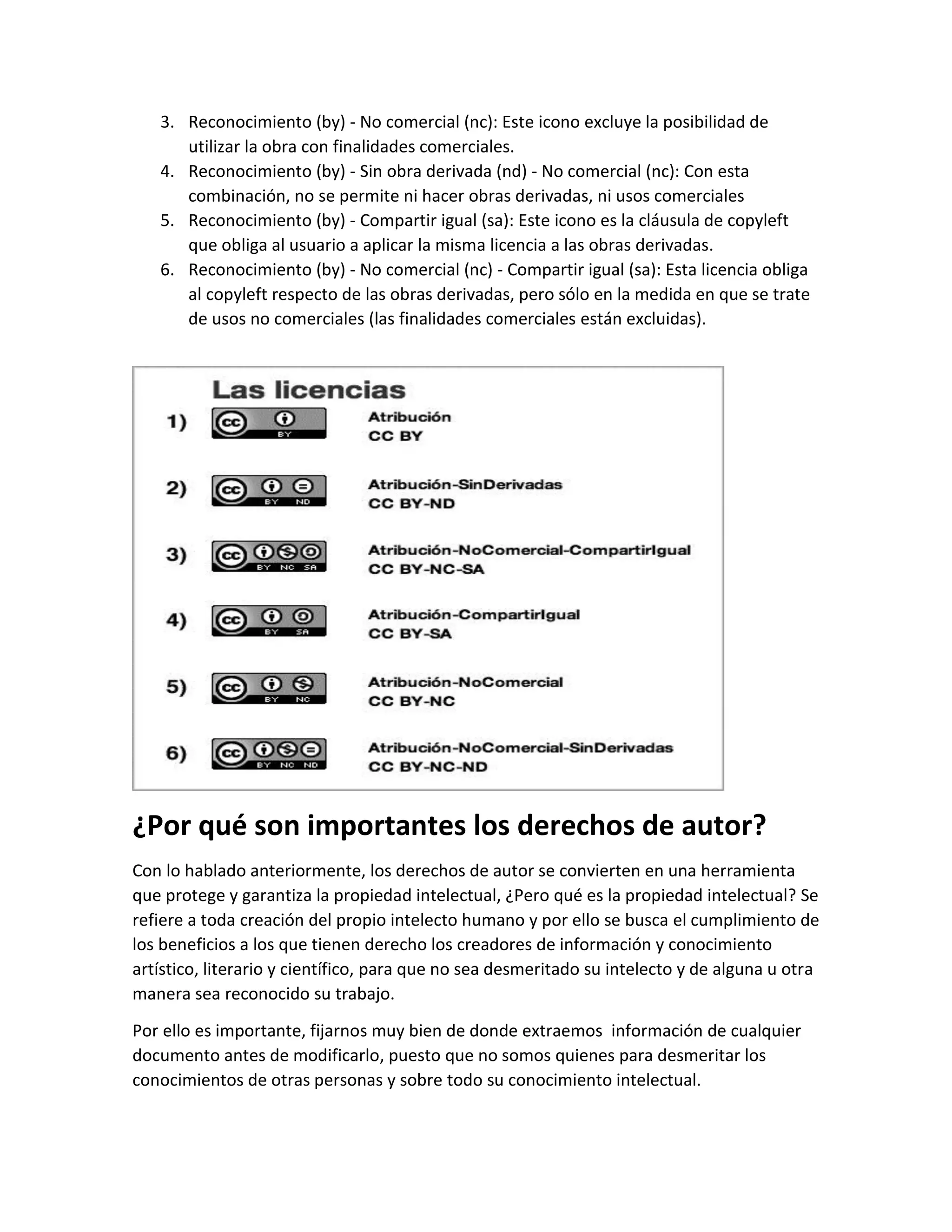 3. Reconocimiento (by) - No comercial (nc): Este icono excluye la posibilidad de
utilizar la obra con finalidades comerciales.
4. Reconocimiento (by) - Sin obra derivada (nd) - No comercial (nc): Con esta
combinación, no se permite ni hacer obras derivadas, ni usos comerciales
5. Reconocimiento (by) - Compartir igual (sa): Este icono es la cláusula de copyleft
que obliga al usuario a aplicar la misma licencia a las obras derivadas.
6. Reconocimiento (by) - No comercial (nc) - Compartir igual (sa): Esta licencia obliga
al copyleft respecto de las obras derivadas, pero sólo en la medida en que se trate
de usos no comerciales (las finalidades comerciales están excluidas).
¿Por qué son importantes los derechos de autor?
Con lo hablado anteriormente, los derechos de autor se convierten en una herramienta
que protege y garantiza la propiedad intelectual, ¿Pero qué es la propiedad intelectual? Se
refiere a toda creación del propio intelecto humano y por ello se busca el cumplimiento de
los beneficios a los que tienen derecho los creadores de información y conocimiento
artístico, literario y científico, para que no sea desmeritado su intelecto y de alguna u otra
manera sea reconocido su trabajo.
Por ello es importante, fijarnos muy bien de donde extraemos información de cualquier
documento antes de modificarlo, puesto que no somos quienes para desmeritar los
conocimientos de otras personas y sobre todo su conocimiento intelectual.
 