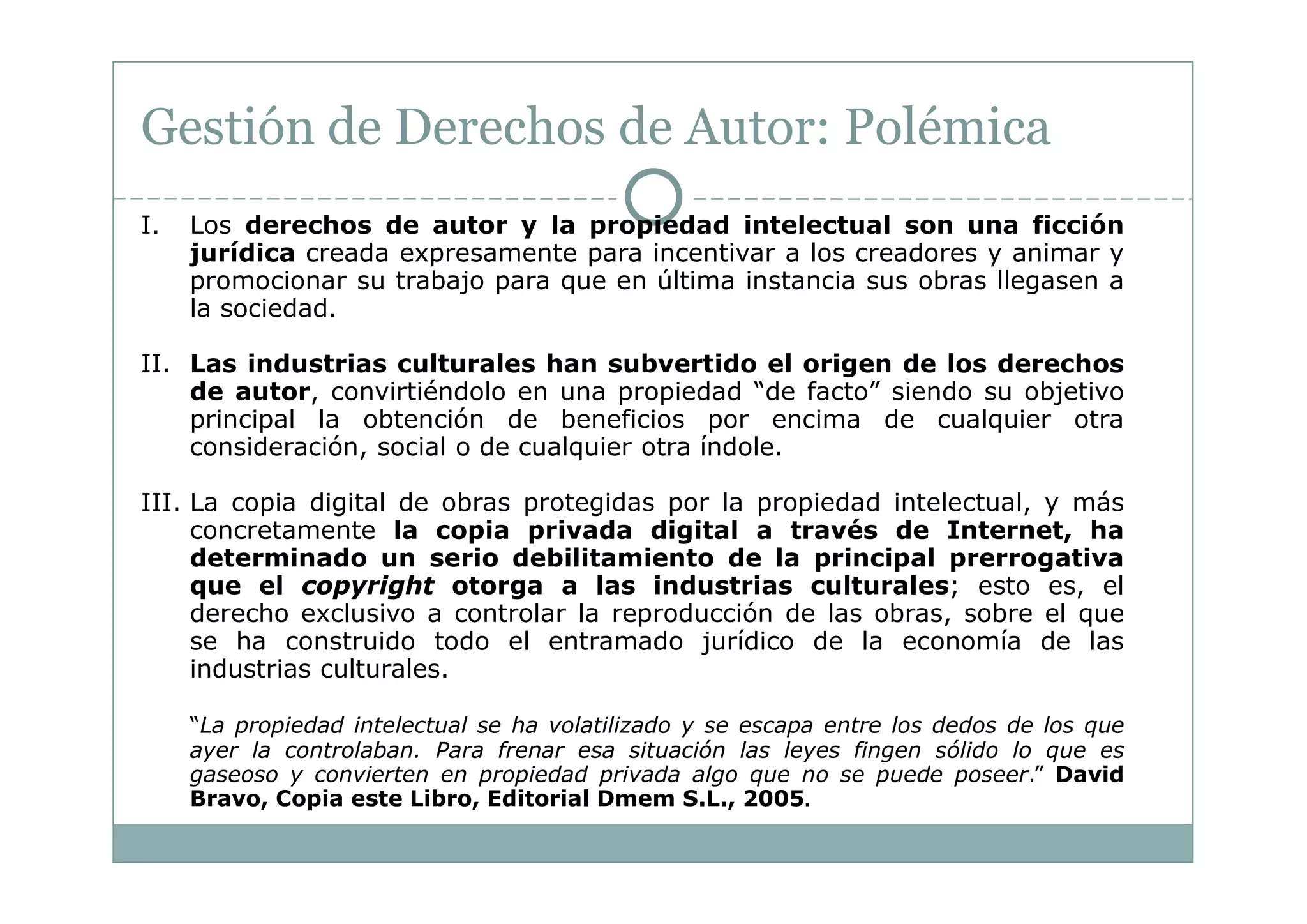 Gestión de Derechos de Autor: Polémica
I.   Los derechos de autor y la propiedad intelectual son una ficción
     jurídica creada expresamente para incentivar a los creadores y animar y
     promocionar su trabajo para que en última instancia sus obras llegasen a
     la sociedad.

II. Las industrias culturales han subvertido el origen de los derechos
    de autor, convirtiéndolo en una propiedad “de facto” siendo su objetivo
    principal la obtención de beneficios por encima de cualquier otra
    consideración, social o de cualquier otra índole.

III. La copia digital de obras protegidas por la propiedad intelectual, y más
     concretamente la copia privada digital a través de Internet, ha
     determinado un serio debilitamiento de la principal prerrogativa
     que el copyright otorga a las industrias culturales; esto es, el
     derecho exclusivo a controlar la reproducción de las obras, sobre el que
     se ha construido todo el entramado jurídico de la economía de las
     industrias culturales.

     “La propiedad intelectual se ha volatilizado y se escapa entre los dedos de los que
     ayer la controlaban. Para frenar esa situación las leyes fingen sólido lo que es
     gaseoso y convierten en propiedad privada algo que no se puede poseer.” David
     Bravo, Copia este Libro, Editorial Dmem S.L., 2005.
 