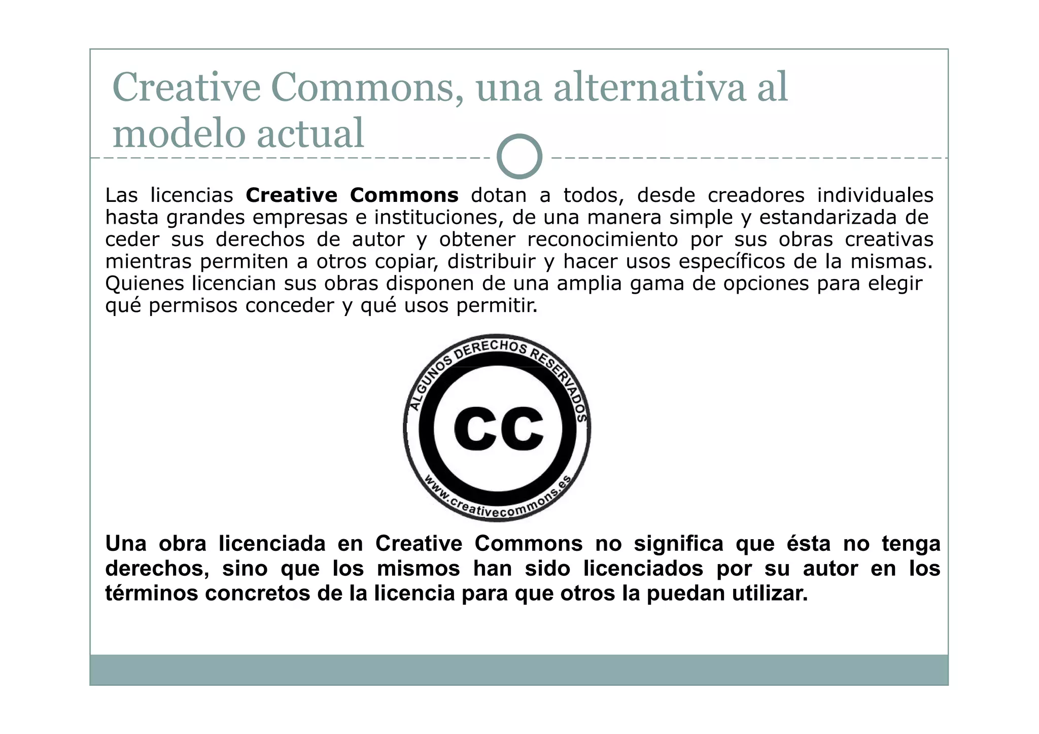 Creative Commons, una alternativa al
modelo actual
Las licencias Creative Commons dotan a todos, desde creadores individuales
hasta grandes empresas e instituciones, de una manera simple y estandarizada de
ceder sus derechos de autor y obtener reconocimiento por sus obras creativas
mientras permiten a otros copiar, distribuir y hacer usos específicos de la mismas.
Quienes licencian sus obras disponen de una amplia gama de opciones para elegir
qué permisos conceder y qué usos permitir.




Una obra licenciada en Creative Commons no significa que ésta no tenga
derechos, sino que los mismos han sido licenciados por su autor en los
términos concretos de la licencia para que otros la puedan utilizar.
 