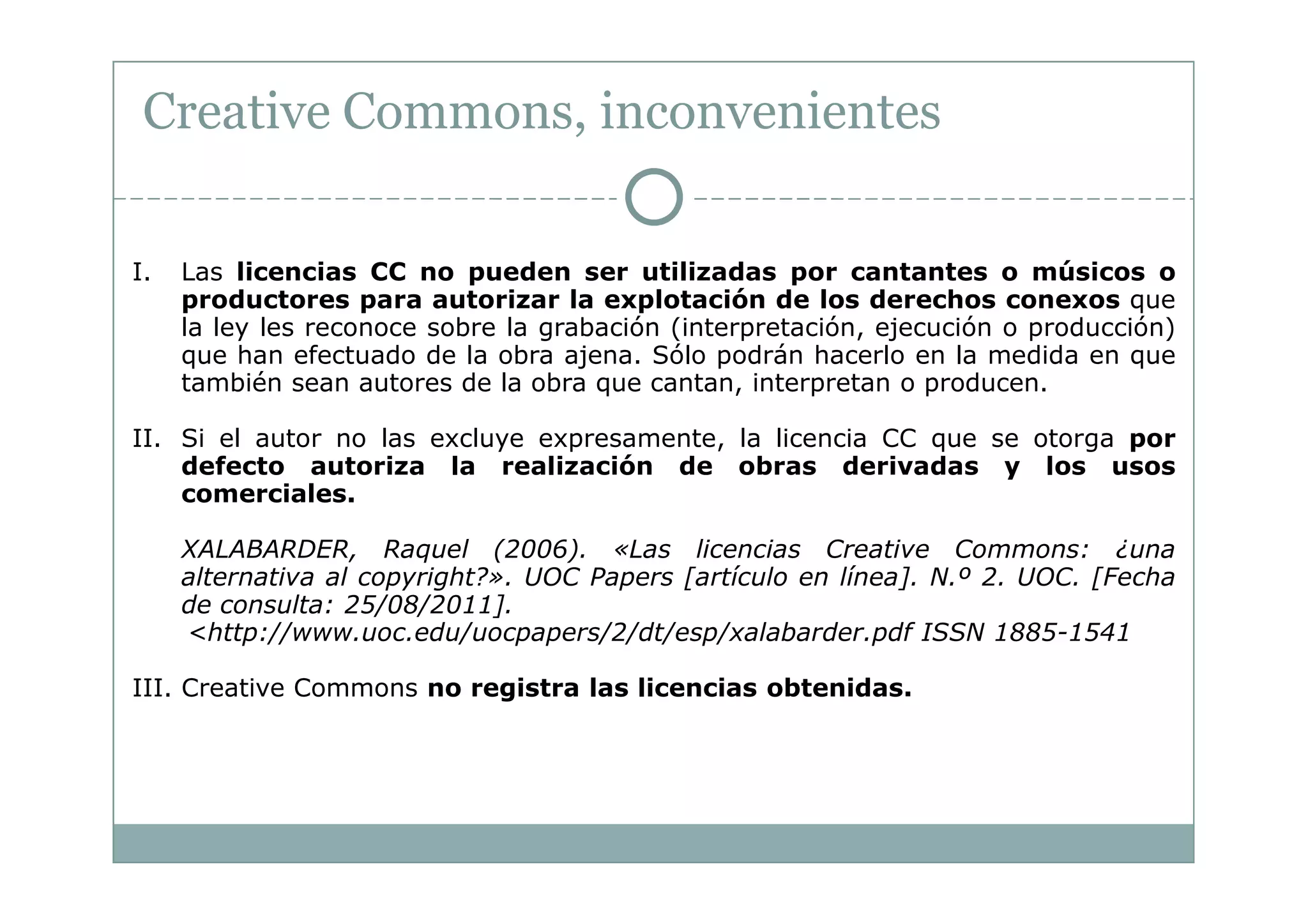 Creative Commons, inconvenientes

I.   Las licencias CC no pueden ser utilizadas por cantantes o músicos o
     productores para autorizar la explotación de los derechos conexos que
     la ley les reconoce sobre la grabación (interpretación, ejecución o producción)
     que han efectuado de la obra ajena. Sólo podrán hacerlo en la medida en que
     también sean autores de la obra que cantan, interpretan o producen.

II. Si el autor no las excluye expresamente, la licencia CC que se otorga por
    defecto autoriza la realización de obras derivadas y los usos
    comerciales.

     XALABARDER, Raquel (2006). «Las licencias Creative Commons: ¿una
     alternativa al copyright?». UOC Papers [artículo en línea]. N.º 2. UOC. [Fecha
     de consulta: 25/08/2011].
     <http://www.uoc.edu/uocpapers/2/dt/esp/xalabarder.pdf ISSN 1885-1541

III. Creative Commons no registra las licencias obtenidas.
 