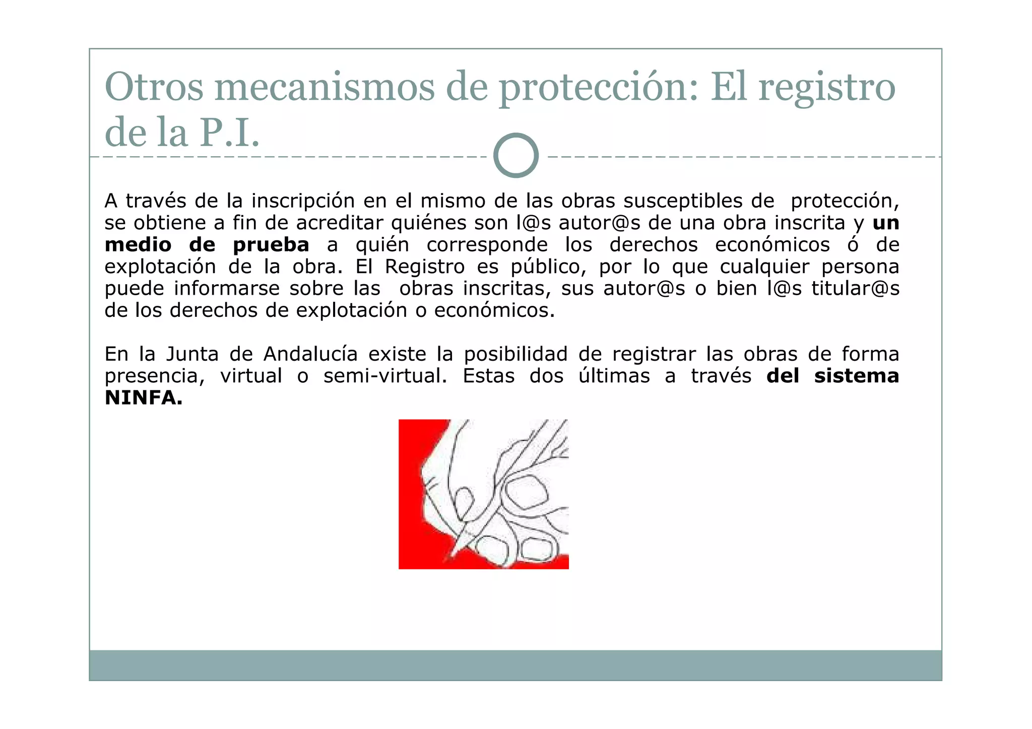 Otros mecanismos de protección: El registro
de la P.I.
A través de la inscripción en el mismo de las obras susceptibles de protección,
se obtiene a fin de acreditar quiénes son l@s autor@s de una obra inscrita y un
medio de prueba a quién corresponde los derechos económicos ó de
explotación de la obra. El Registro es público, por lo que cualquier persona
puede informarse sobre las obras inscritas, sus autor@s o bien l@s titular@s
de los derechos de explotación o económicos.

En la Junta de Andalucía existe la posibilidad de registrar las obras de forma
presencia, virtual o semi-virtual. Estas dos últimas a través del sistema
NINFA.
 