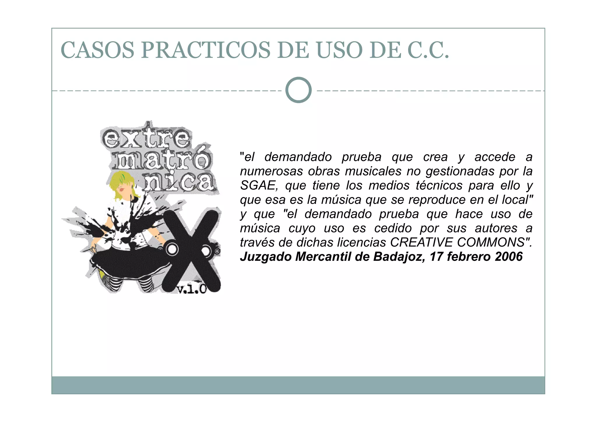 CASOS PRACTICOS DE USO DE C.C.



             "el demandado prueba que crea y accede a
             numerosas obras musicales no gestionadas por la
             SGAE, que tiene los medios técnicos para ello y
             que esa es la música que se reproduce en el local"
             y que "el demandado prueba que hace uso de
             música cuyo uso es cedido por sus autores a
             través de dichas licencias CREATIVE COMMONS".
             Juzgado Mercantil de Badajoz, 17 febrero 2006
 