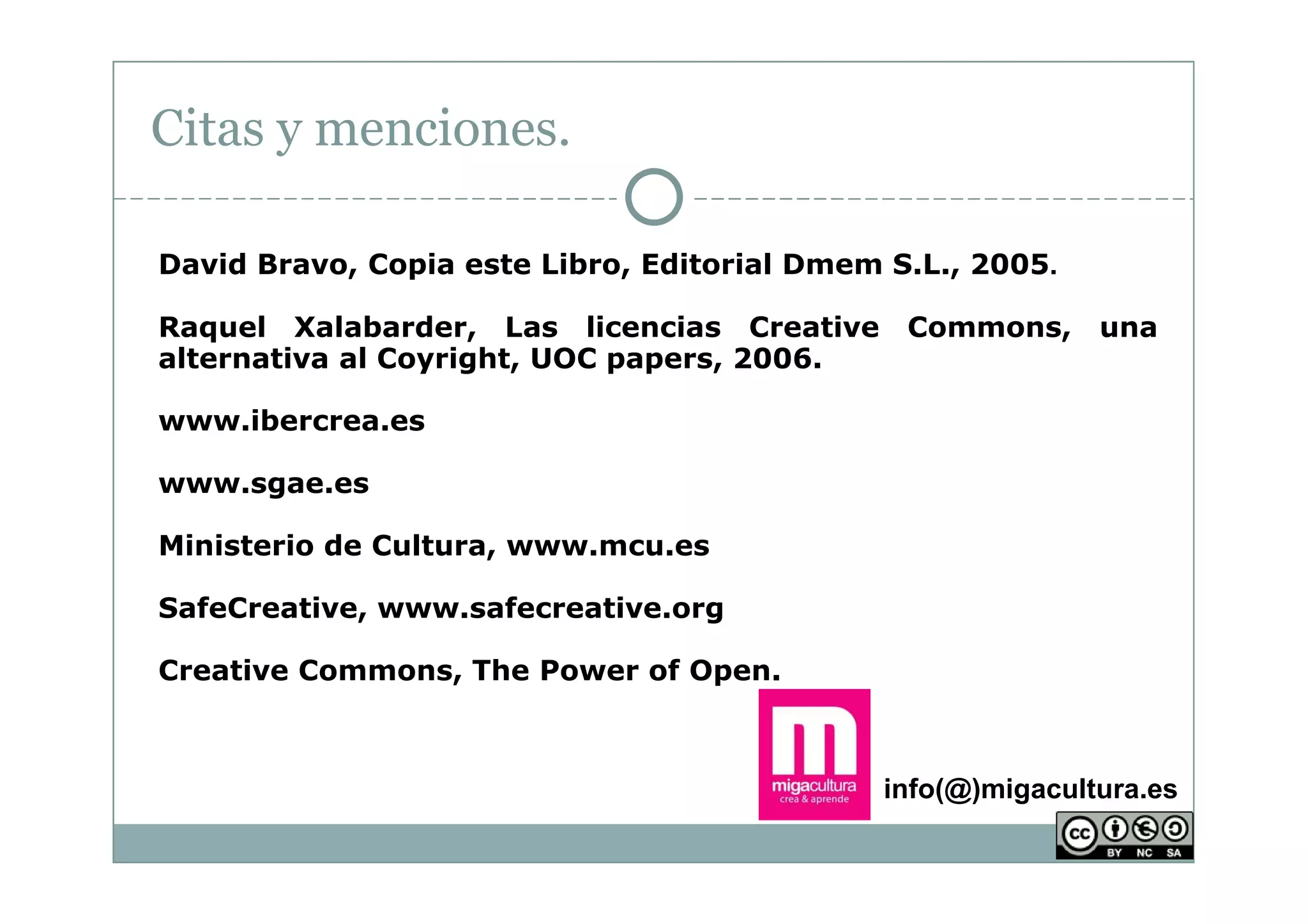 Citas y menciones.

David Bravo, Copia este Libro, Editorial Dmem S.L., 2005.

Raquel Xalabarder, Las licencias Creative      Commons, una
alternativa al Coyright, UOC papers, 2006.

www.ibercrea.es

www.sgae.es

Ministerio de Cultura, www.mcu.es

SafeCreative, www.safecreative.org

Creative Commons, The Power of Open.



                                             info(@)migacultura.es
 