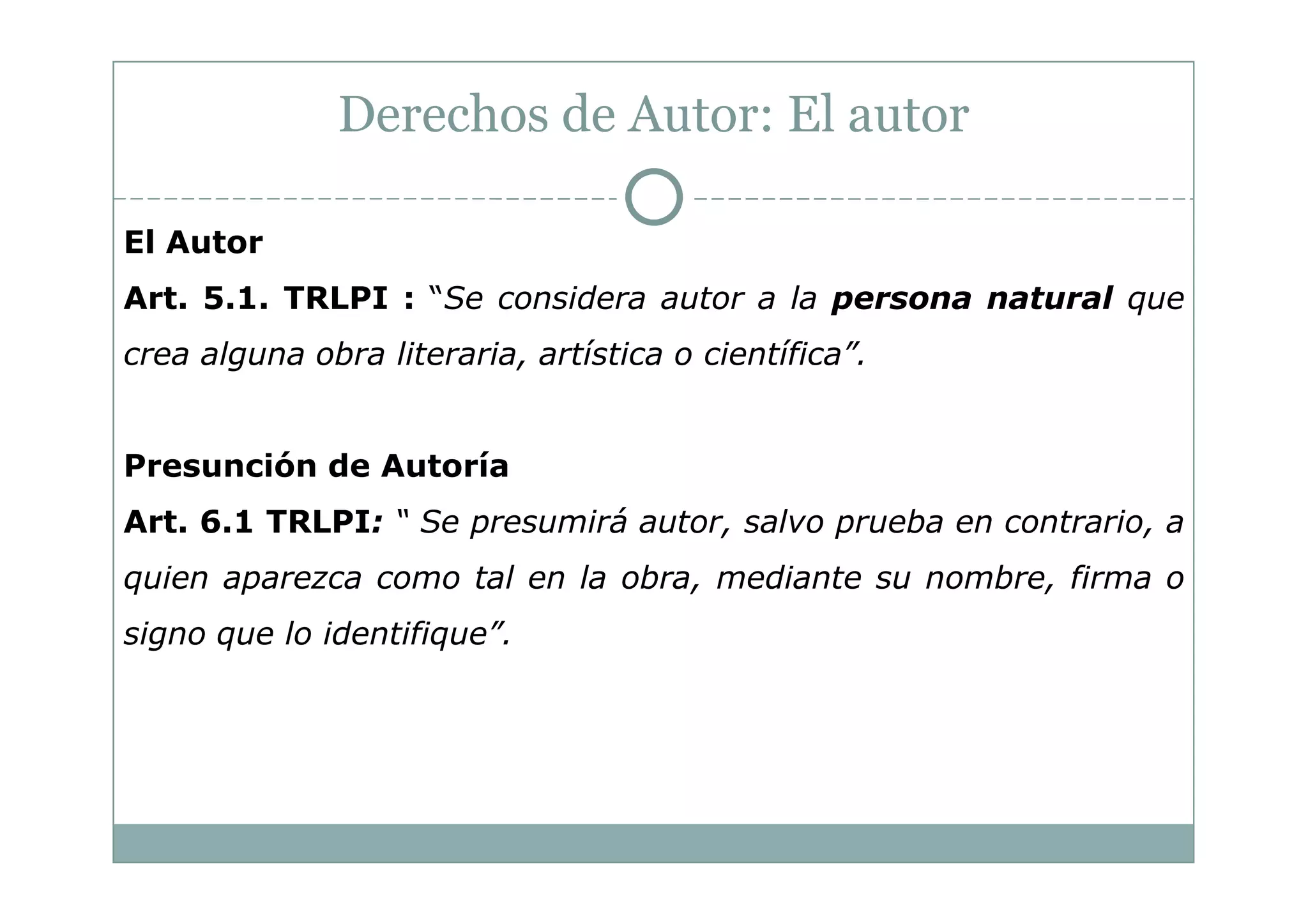 Derechos de Autor: El autor

El Autor
Art. 5.1. TRLPI : “Se considera autor a la persona natural que
crea alguna obra literaria, artística o científica”.


Presunción de Autoría
Art. 6.1 TRLPI: “ Se presumirá autor, salvo prueba en contrario, a
quien aparezca como tal en la obra, mediante su nombre, firma o
signo que lo identifique”.
 