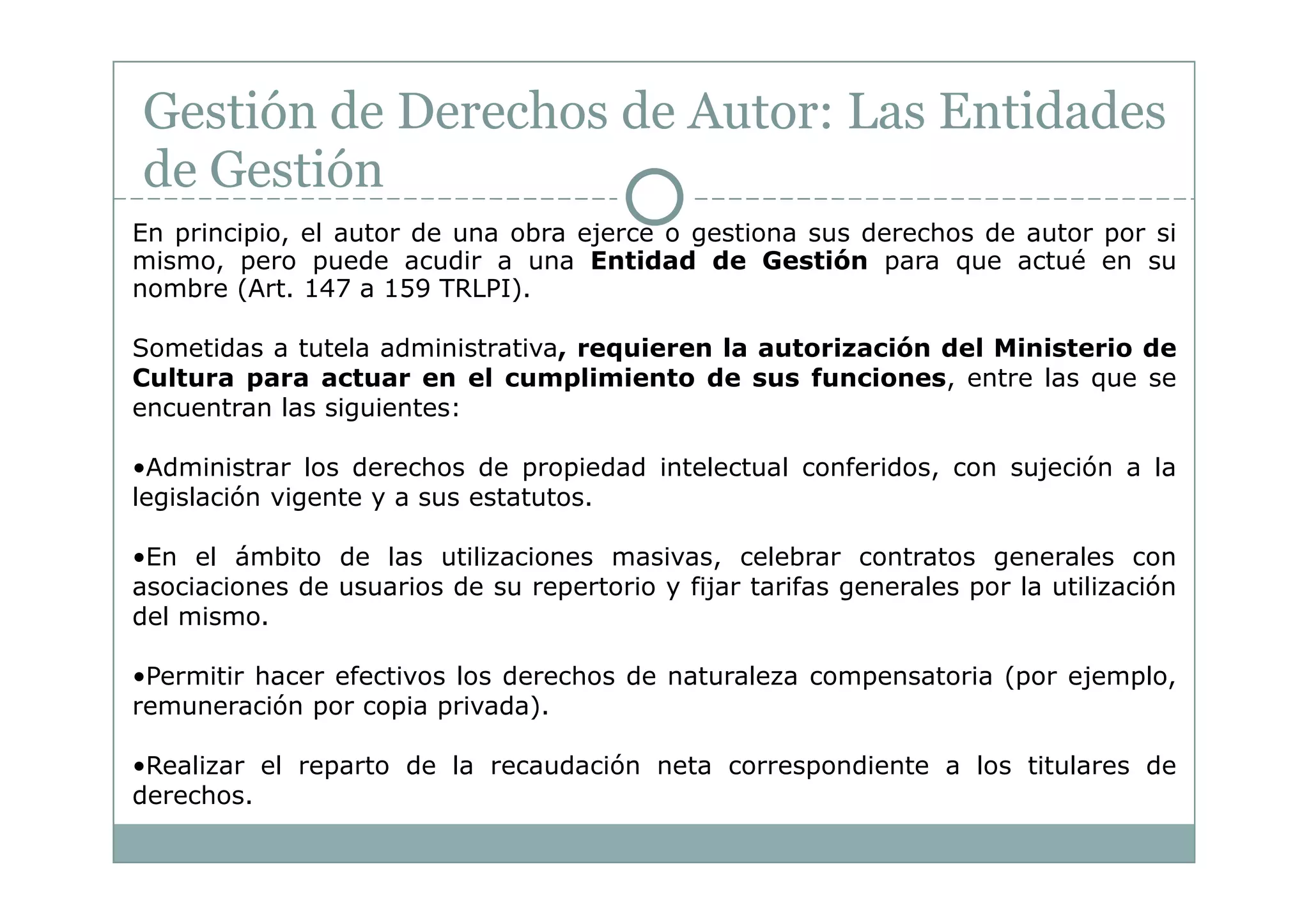 Gestión de Derechos de Autor: Las Entidades
de Gestión
En principio, el autor de una obra ejerce o gestiona sus derechos de autor por si
mismo, pero puede acudir a una Entidad de Gestión para que actué en su
nombre (Art. 147 a 159 TRLPI).

Sometidas a tutela administrativa, requieren la autorización del Ministerio de
Cultura para actuar en el cumplimiento de sus funciones, entre las que se
encuentran las siguientes:

•Administrar los derechos de propiedad intelectual conferidos, con sujeción a la
legislación vigente y a sus estatutos.

•En el ámbito de las utilizaciones masivas, celebrar contratos generales con
asociaciones de usuarios de su repertorio y fijar tarifas generales por la utilización
del mismo.

•Permitir hacer efectivos los derechos de naturaleza compensatoria (por ejemplo,
remuneración por copia privada).

•Realizar el reparto de la recaudación neta correspondiente a los titulares de
derechos.
 