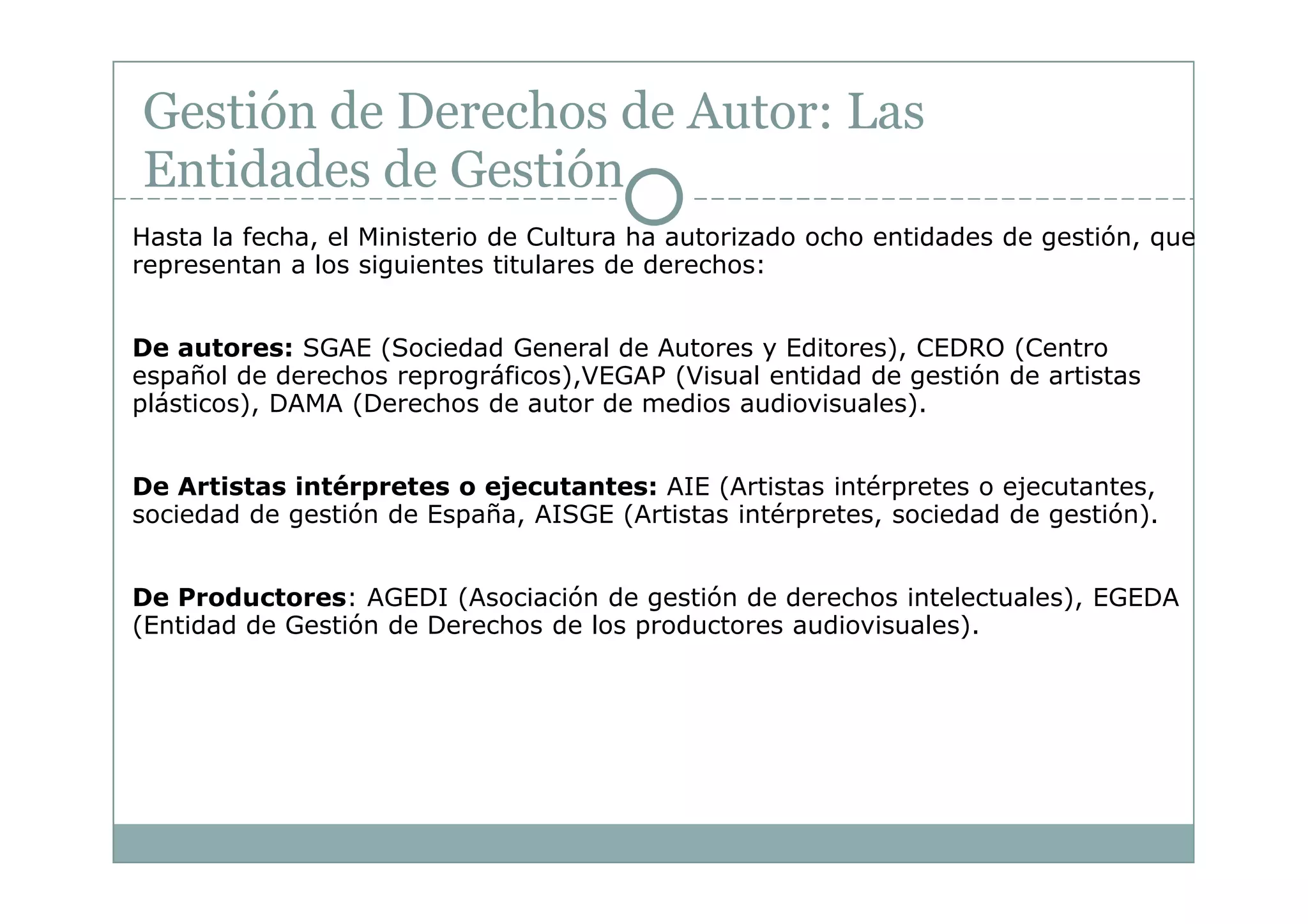 Gestión de Derechos de Autor: Las
Entidades de Gestión
Hasta la fecha, el Ministerio de Cultura ha autorizado ocho entidades de gestión, que
representan a los siguientes titulares de derechos:


De autores: SGAE (Sociedad General de Autores y Editores), CEDRO (Centro
español de derechos reprográficos),VEGAP (Visual entidad de gestión de artistas
plásticos), DAMA (Derechos de autor de medios audiovisuales).


De Artistas intérpretes o ejecutantes: AIE (Artistas intérpretes o ejecutantes,
sociedad de gestión de España, AISGE (Artistas intérpretes, sociedad de gestión).


De Productores: AGEDI (Asociación de gestión de derechos intelectuales), EGEDA
(Entidad de Gestión de Derechos de los productores audiovisuales).
 