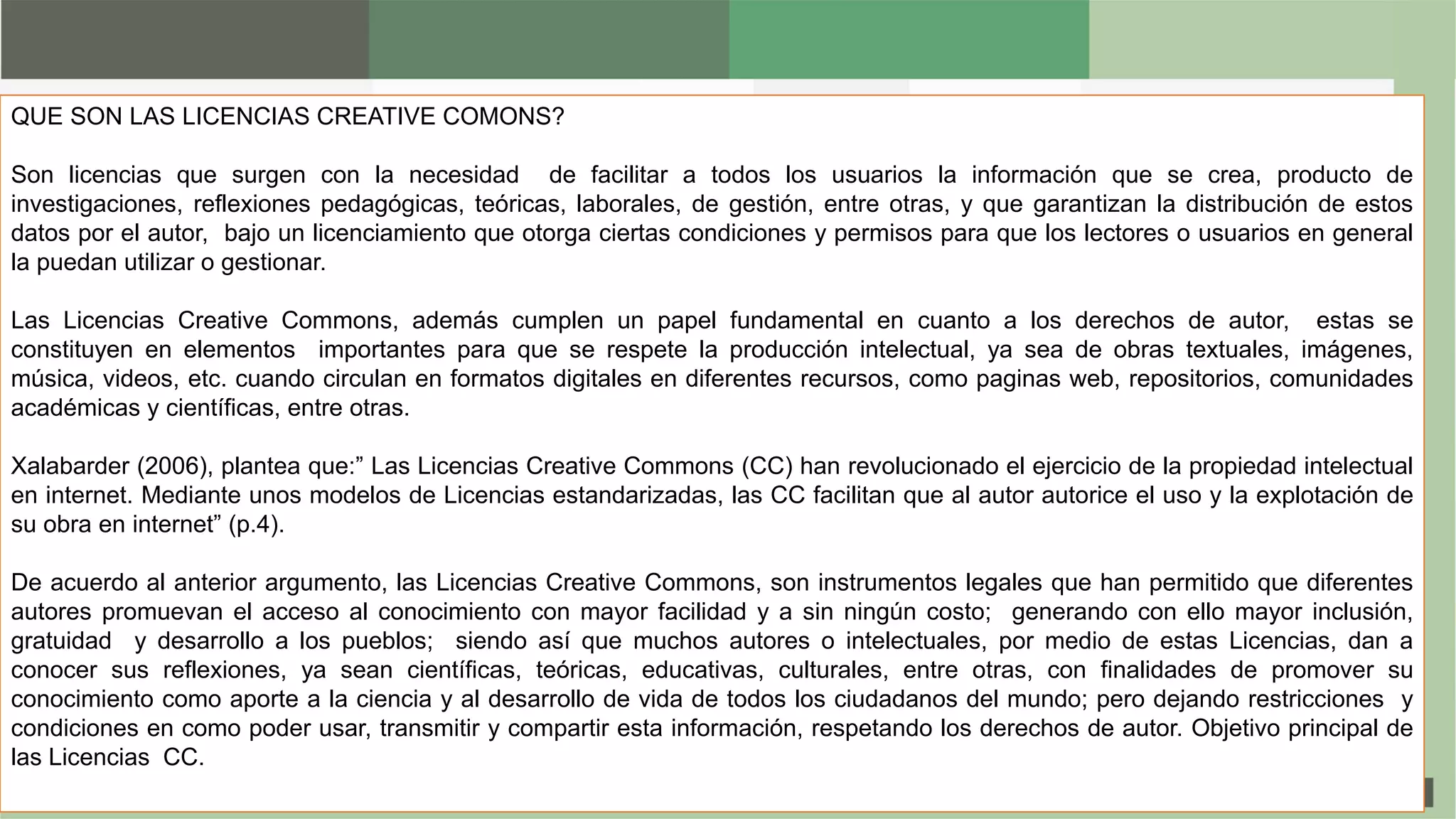 QUE SON LAS LICENCIAS CREATIVE COMONS?
Son licencias que surgen con la necesidad de facilitar a todos los usuarios la información que se crea, producto de
investigaciones, reflexiones pedagógicas, teóricas, laborales, de gestión, entre otras, y que garantizan la distribución de estos
datos por el autor, bajo un licenciamiento que otorga ciertas condiciones y permisos para que los lectores o usuarios en general
la puedan utilizar o gestionar.
Las Licencias Creative Commons, además cumplen un papel fundamental en cuanto a los derechos de autor, estas se
constituyen en elementos importantes para que se respete la producción intelectual, ya sea de obras textuales, imágenes,
música, videos, etc. cuando circulan en formatos digitales en diferentes recursos, como paginas web, repositorios, comunidades
académicas y científicas, entre otras.
Xalabarder (2006), plantea que:” Las Licencias Creative Commons (CC) han revolucionado el ejercicio de la propiedad intelectual
en internet. Mediante unos modelos de Licencias estandarizadas, las CC facilitan que al autor autorice el uso y la explotación de
su obra en internet” (p.4).
De acuerdo al anterior argumento, las Licencias Creative Commons, son instrumentos legales que han permitido que diferentes
autores promuevan el acceso al conocimiento con mayor facilidad y a sin ningún costo; generando con ello mayor inclusión,
gratuidad y desarrollo a los pueblos; siendo así que muchos autores o intelectuales, por medio de estas Licencias, dan a
conocer sus reflexiones, ya sean científicas, teóricas, educativas, culturales, entre otras, con finalidades de promover su
conocimiento como aporte a la ciencia y al desarrollo de vida de todos los ciudadanos del mundo; pero dejando restricciones y
condiciones en como poder usar, transmitir y compartir esta información, respetando los derechos de autor. Objetivo principal de
las Licencias CC.
 