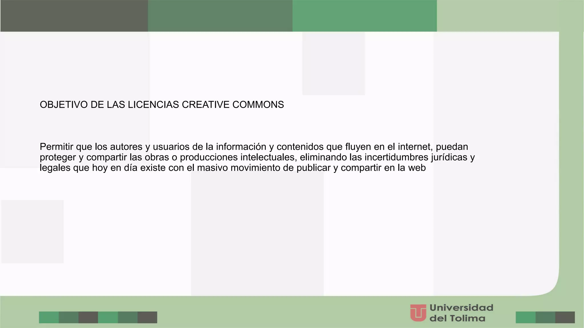 OBJETIVO DE LAS LICENCIAS CREATIVE COMMONS
Permitir que los autores y usuarios de la información y contenidos que fluyen en el internet, puedan
proteger y compartir las obras o producciones intelectuales, eliminando las incertidumbres jurídicas y
legales que hoy en día existe con el masivo movimiento de publicar y compartir en la web
 