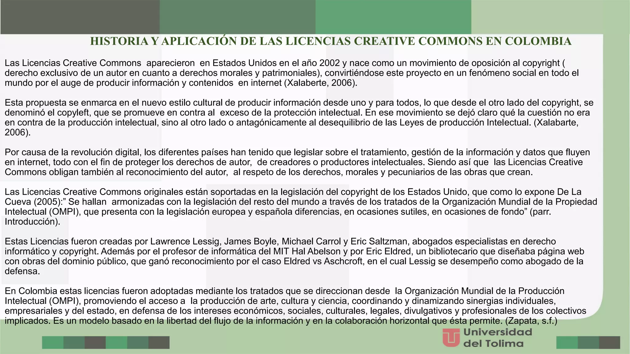 Las Licencias Creative Commons aparecieron en Estados Unidos en el año 2002 y nace como un movimiento de oposición al copyright (
derecho exclusivo de un autor en cuanto a derechos morales y patrimoniales), convirtiéndose este proyecto en un fenómeno social en todo el
mundo por el auge de producir información y contenidos en internet (Xalaberte, 2006).
Esta propuesta se enmarca en el nuevo estilo cultural de producir información desde uno y para todos, lo que desde el otro lado del copyright, se
denominó el copyleft, que se promueve en contra al exceso de la protección intelectual. En ese movimiento se dejó claro qué la cuestión no era
en contra de la producción intelectual, sino al otro lado o antagónicamente al desequilibrio de las Leyes de producción Intelectual. (Xalabarte,
2006).
Por causa de la revolución digital, los diferentes países han tenido que legislar sobre el tratamiento, gestión de la información y datos que fluyen
en internet, todo con el fin de proteger los derechos de autor, de creadores o productores intelectuales. Siendo así que las Licencias Creative
Commons obligan también al reconocimiento del autor, al respeto de los derechos, morales y pecuniarios de las obras que crean.
Las Licencias Creative Commons originales están soportadas en la legislación del copyright de los Estados Unido, que como lo expone De La
Cueva (2005):” Se hallan armonizadas con la legislación del resto del mundo a través de los tratados de la Organización Mundial de la Propiedad
Intelectual (OMPI), que presenta con la legislación europea y española diferencias, en ocasiones sutiles, en ocasiones de fondo” (parr.
Introducción).
Estas Licencias fueron creadas por Lawrence Lessig, James Boyle, Michael Carrol y Eric Saltzman, abogados especialistas en derecho
informático y copyright. Además por el profesor de informática del MIT Hal Abelson y por Eric Eldred, un bibliotecario que diseñaba página web
con obras del dominio público, que ganó reconocimiento por el caso Eldred vs Aschcroft, en el cual Lessig se desempeño como abogado de la
defensa.
En Colombia estas licencias fueron adoptadas mediante los tratados que se direccionan desde la Organización Mundial de la Producción
Intelectual (OMPI), promoviendo el acceso a la producción de arte, cultura y ciencia, coordinando y dinamizando sinergias individuales,
empresariales y del estado, en defensa de los intereses económicos, sociales, culturales, legales, divulgativos y profesionales de los colectivos
implicados. Es un modelo basado en la libertad del flujo de la información y en la colaboración horizontal que ésta permite. (Zapata, s.f.)
HISTORIA Y APLICACIÓN DE LAS LICENCIAS CREATIVE COMMONS EN COLOMBIA
 