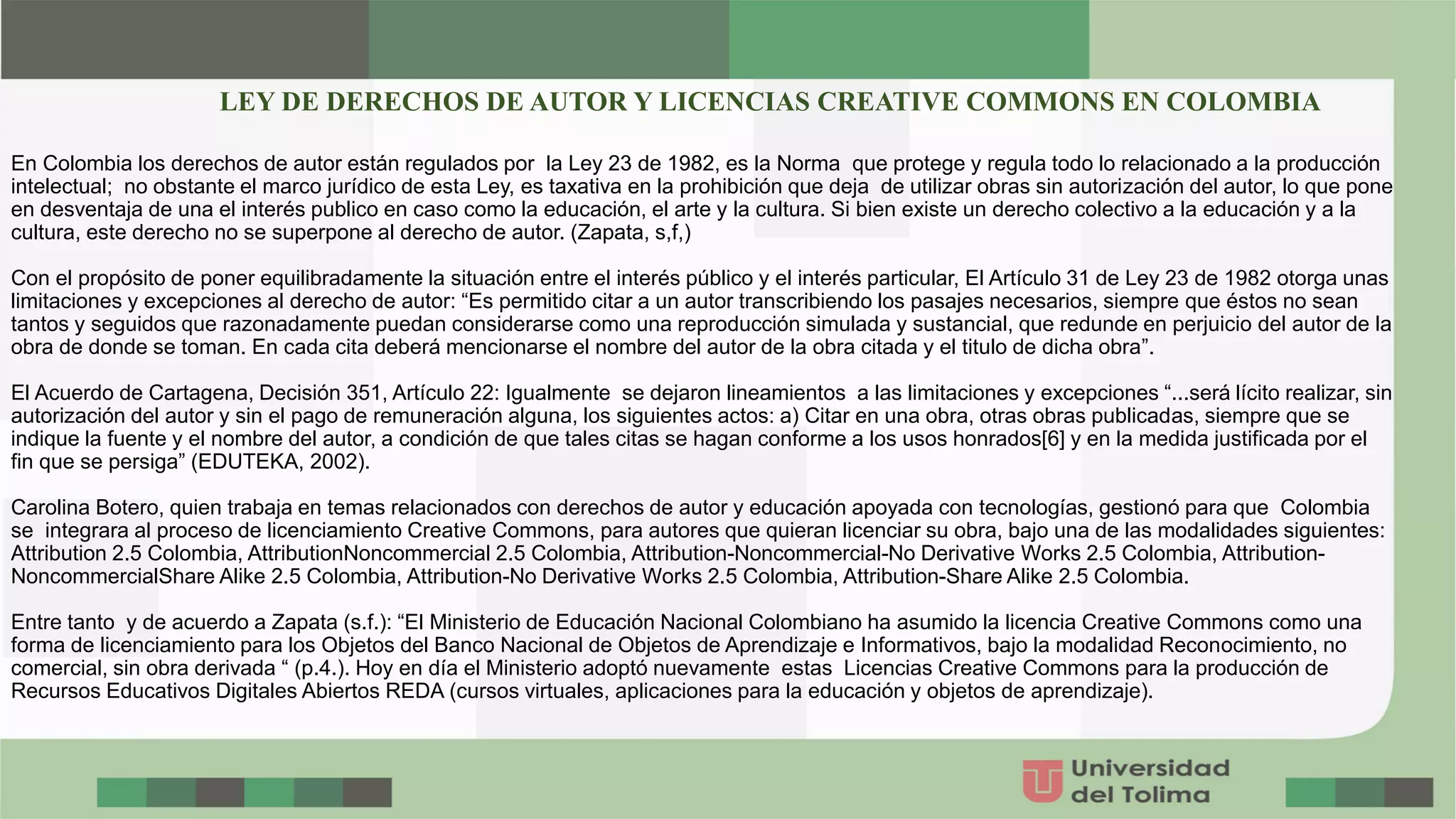 En Colombia los derechos de autor están regulados por la Ley 23 de 1982, es la Norma que protege y regula todo lo relacionado a la producción
intelectual; no obstante el marco jurídico de esta Ley, es taxativa en la prohibición que deja de utilizar obras sin autorización del autor, lo que pone
en desventaja de una el interés publico en caso como la educación, el arte y la cultura. Si bien existe un derecho colectivo a la educación y a la
cultura, este derecho no se superpone al derecho de autor. (Zapata, s,f,)
Con el propósito de poner equilibradamente la situación entre el interés público y el interés particular, El Artículo 31 de Ley 23 de 1982 otorga unas
limitaciones y excepciones al derecho de autor: “Es permitido citar a un autor transcribiendo los pasajes necesarios, siempre que éstos no sean
tantos y seguidos que razonadamente puedan considerarse como una reproducción simulada y sustancial, que redunde en perjuicio del autor de la
obra de donde se toman. En cada cita deberá mencionarse el nombre del autor de la obra citada y el titulo de dicha obra”.
El Acuerdo de Cartagena, Decisión 351, Artículo 22: Igualmente se dejaron lineamientos a las limitaciones y excepciones “...será lícito realizar, sin
autorización del autor y sin el pago de remuneración alguna, los siguientes actos: a) Citar en una obra, otras obras publicadas, siempre que se
indique la fuente y el nombre del autor, a condición de que tales citas se hagan conforme a los usos honrados[6] y en la medida justificada por el
fin que se persiga” (EDUTEKA, 2002).
Carolina Botero, quien trabaja en temas relacionados con derechos de autor y educación apoyada con tecnologías, gestionó para que Colombia
se integrara al proceso de licenciamiento Creative Commons, para autores que quieran licenciar su obra, bajo una de las modalidades siguientes:
Attribution 2.5 Colombia, AttributionNoncommercial 2.5 Colombia, Attribution-Noncommercial-No Derivative Works 2.5 Colombia, Attribution-
NoncommercialShare Alike 2.5 Colombia, Attribution-No Derivative Works 2.5 Colombia, Attribution-Share Alike 2.5 Colombia.
Entre tanto y de acuerdo a Zapata (s.f.): “El Ministerio de Educación Nacional Colombiano ha asumido la licencia Creative Commons como una
forma de licenciamiento para los Objetos del Banco Nacional de Objetos de Aprendizaje e Informativos, bajo la modalidad Reconocimiento, no
comercial, sin obra derivada “ (p.4.). Hoy en día el Ministerio adoptó nuevamente estas Licencias Creative Commons para la producción de
Recursos Educativos Digitales Abiertos REDA (cursos virtuales, aplicaciones para la educación y objetos de aprendizaje).
LEY DE DERECHOS DE AUTOR Y LICENCIAS CREATIVE COMMONS EN COLOMBIA
 
