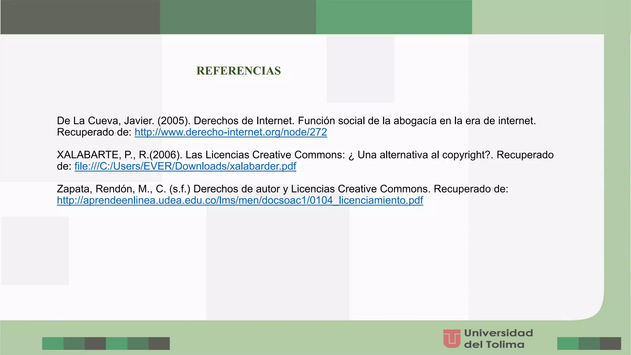 De La Cueva, Javier. (2005). Derechos de Internet. Función social de la abogacía en la era de internet.
Recuperado de: http://www.derecho-internet.org/node/272
XALABARTE, P., R.(2006). Las Licencias Creative Commons: ¿ Una alternativa al copyright?. Recuperado
de: file:///C:/Users/EVER/Downloads/xalabarder.pdf
Zapata, Rendón, M., C. (s.f.) Derechos de autor y Licencias Creative Commons. Recuperado de:
http://aprendeenlinea.udea.edu.co/lms/men/docsoac1/0104_licenciamiento.pdf
REFERENCIAS
 