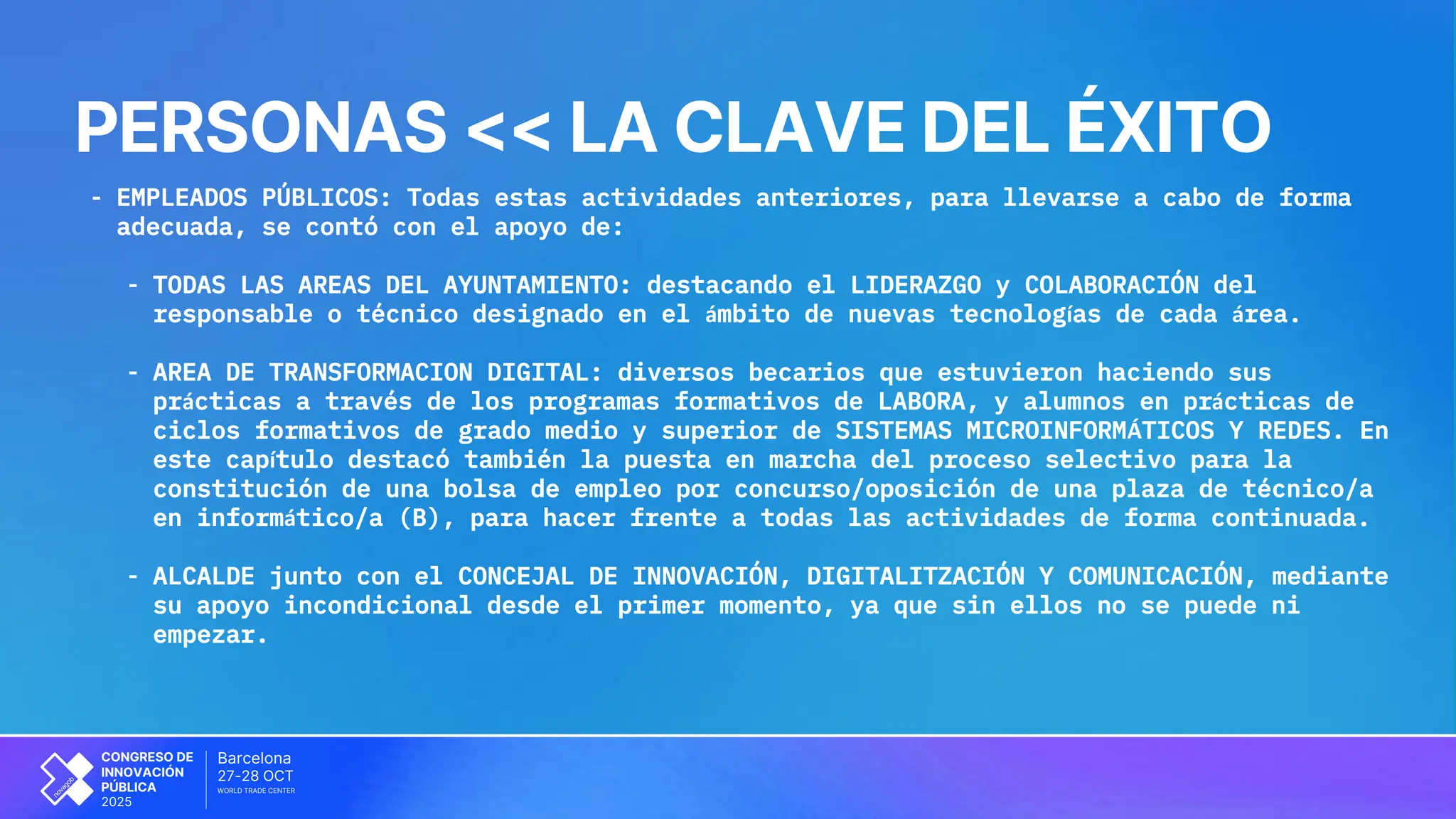 OCT
Barcelona
27-28
CONGRESO DE
INNOVACIÓN
PÚBLICA
2025
WORLD TRADE CENTER
PERSONAS << LA CLAVE DEL ÉXITO
- EMPLEADOS PÚBLICOS: Todas estas actividades anteriores, para llevarse a cabo de forma
adecuada, se contó con el apoyo de:
- TODAS LAS AREAS DEL AYUNTAMIENTO: destacando el LIDERAZGO y COLABORACIÓN del
responsable o técnico designado en el ámbito de nuevas tecnologías de cada área.
- AREA DE TRANSFORMACION DIGITAL: diversos becarios que estuvieron haciendo sus
prácticas a través de los programas formativos de LABORA, y alumnos en prácticas de
ciclos formativos de grado medio y superior de SISTEMAS MICROINFORMÁTICOS Y REDES. En
este capítulo destacó también la puesta en marcha del proceso selectivo para la
constitución de una bolsa de empleo por concurso/oposición de una plaza de técnico/a
en informático/a (B), para hacer frente a todas las actividades de forma continuada.
- ALCALDE junto con el CONCEJAL DE INNOVACIÓN, DIGITALITZACIÓN Y COMUNICACIÓN, mediante
su apoyo incondicional desde el primer momento, ya que sin ellos no se puede ni
empezar.
 
