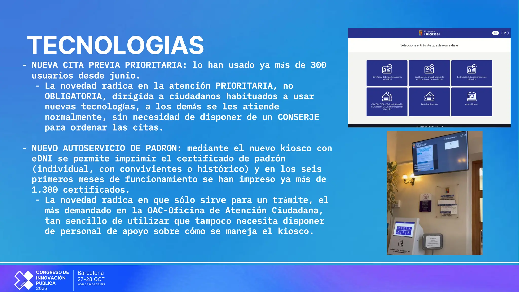 OCT
Barcelona
27-28
CONGRESO DE
INNOVACIÓN
PÚBLICA
2025
WORLD TRADE CENTER
TECNOLOGIAS
- NUEVA CITA PREVIA PRIORITARIA: lo han usado ya más de 300
usuarios desde junio.
- La novedad radica en la atención PRIORITARIA, no
OBLIGATORIA, dirigida a ciudadanos habituados a usar
nuevas tecnologías, a los demás se les atiende
normalmente, sin necesidad de disponer de un CONSERJE
para ordenar las citas.
- NUEVO AUTOSERVICIO DE PADRON: mediante el nuevo kiosco con
eDNI se permite imprimir el certificado de padrón
(individual, con convivientes o histórico) y en los seis
primeros meses de funcionamiento se han impreso ya más de
1.300 certificados.
- La novedad radica en que sólo sirve para un trámite, el
más demandado en la OAC-Oficina de Atención Ciudadana,
tan sencillo de utilizar que tampoco necesita disponer
de personal de apoyo sobre cómo se maneja el kiosco.
 