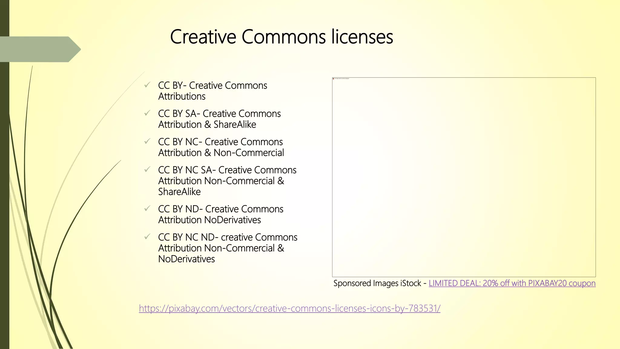 Creative Commons licenses
 CC BY- Creative Commons
Attributions
 CC BY SA- Creative Commons
Attribution & ShareAlike
 CC BY NC- Creative Commons
Attribution & Non-Commercial
 CC BY NC SA- Creative Commons
Attribution Non-Commercial &
ShareAlike
 CC BY ND- Creative Commons
Attribution NoDerivatives
 CC BY NC ND- creative Commons
Attribution Non-Commercial &
NoDerivatives
https://pixabay.com/vectors/creative-commons-licenses-icons-by-783531/
Sponsored Images iStock - LIMITED DEAL: 20% off with PIXABAY20 coupon
 