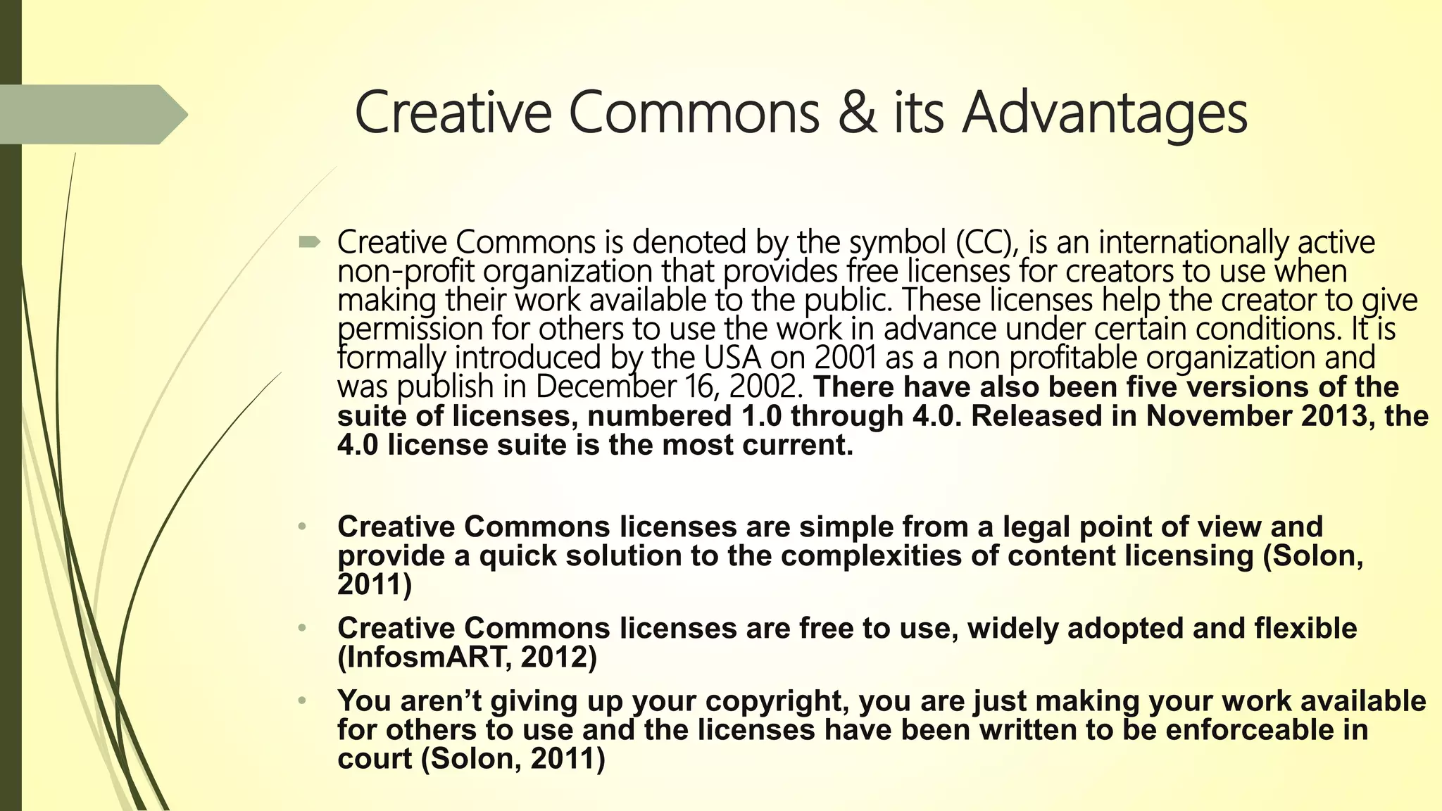 Creative Commons & its Advantages
 Creative Commons is denoted by the symbol (CC), is an internationally active
non-profit organization that provides free licenses for creators to use when
making their work available to the public. These licenses help the creator to give
permission for others to use the work in advance under certain conditions. It is
formally introduced by the USA on 2001 as a non profitable organization and
was publish in December 16, 2002. There have also been five versions of the
suite of licenses, numbered 1.0 through 4.0. Released in November 2013, the
4.0 license suite is the most current.
• Creative Commons licenses are simple from a legal point of view and
provide a quick solution to the complexities of content licensing (Solon,
2011)
• Creative Commons licenses are free to use, widely adopted and flexible
(InfosmART, 2012)
• You aren’t giving up your copyright, you are just making your work available
for others to use and the licenses have been written to be enforceable in
court (Solon, 2011)
 