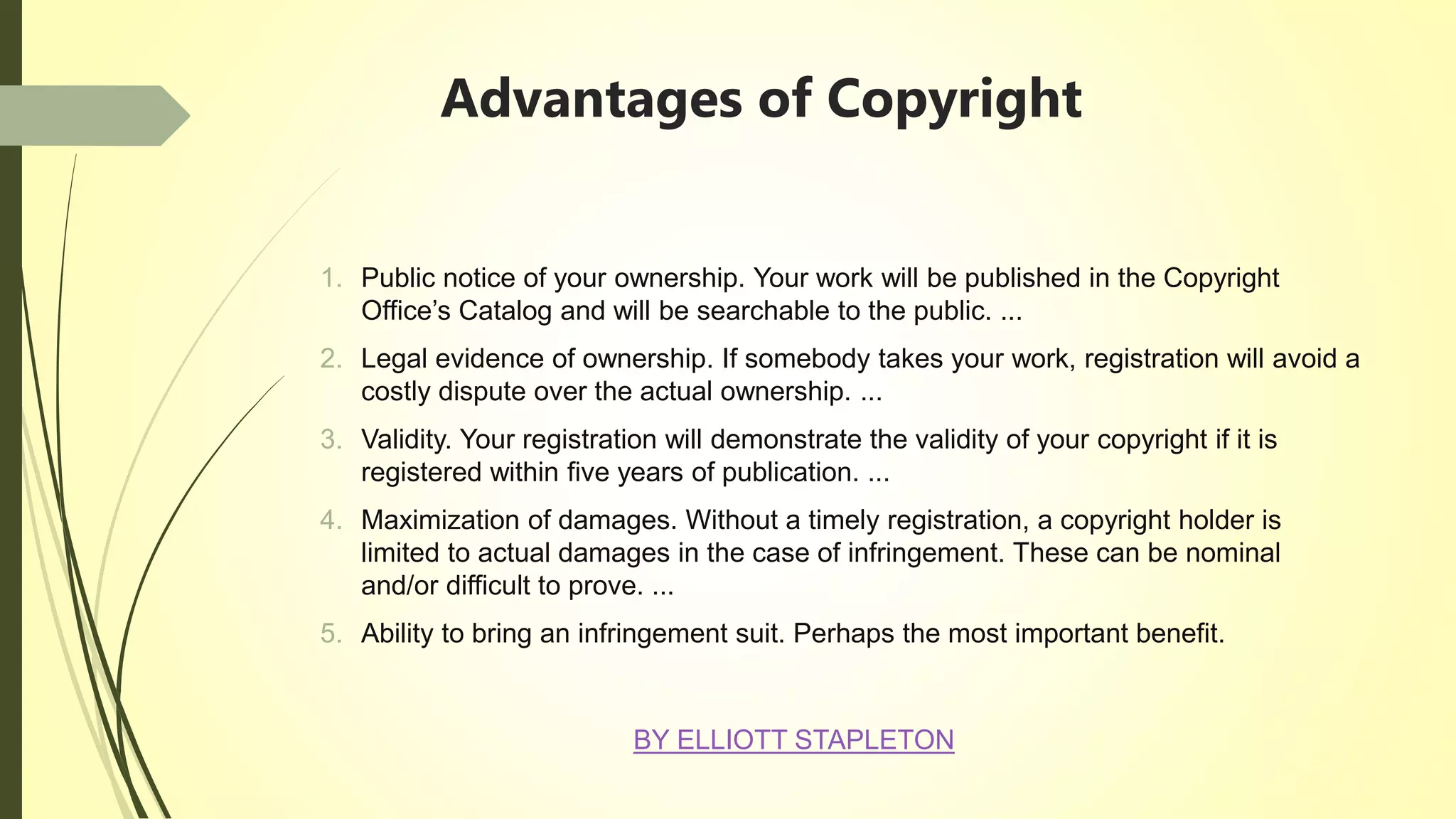 Advantages of Copyright
1. Public notice of your ownership. Your work will be published in the Copyright
Office’s Catalog and will be searchable to the public. ...
2. Legal evidence of ownership. If somebody takes your work, registration will avoid a
costly dispute over the actual ownership. ...
3. Validity. Your registration will demonstrate the validity of your copyright if it is
registered within five years of publication. ...
4. Maximization of damages. Without a timely registration, a copyright holder is
limited to actual damages in the case of infringement. These can be nominal
and/or difficult to prove. ...
5. Ability to bring an infringement suit. Perhaps the most important benefit.
BY ELLIOTT STAPLETON
 