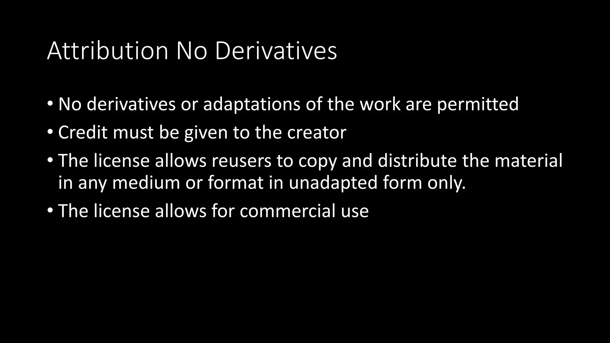 Attribution No Derivatives
• No derivatives or adaptations of the work are permitted
• Credit must be given to the creator
• The license allows reusers to copy and distribute the material
in any medium or format in unadapted form only.
• The license allows for commercial use
 