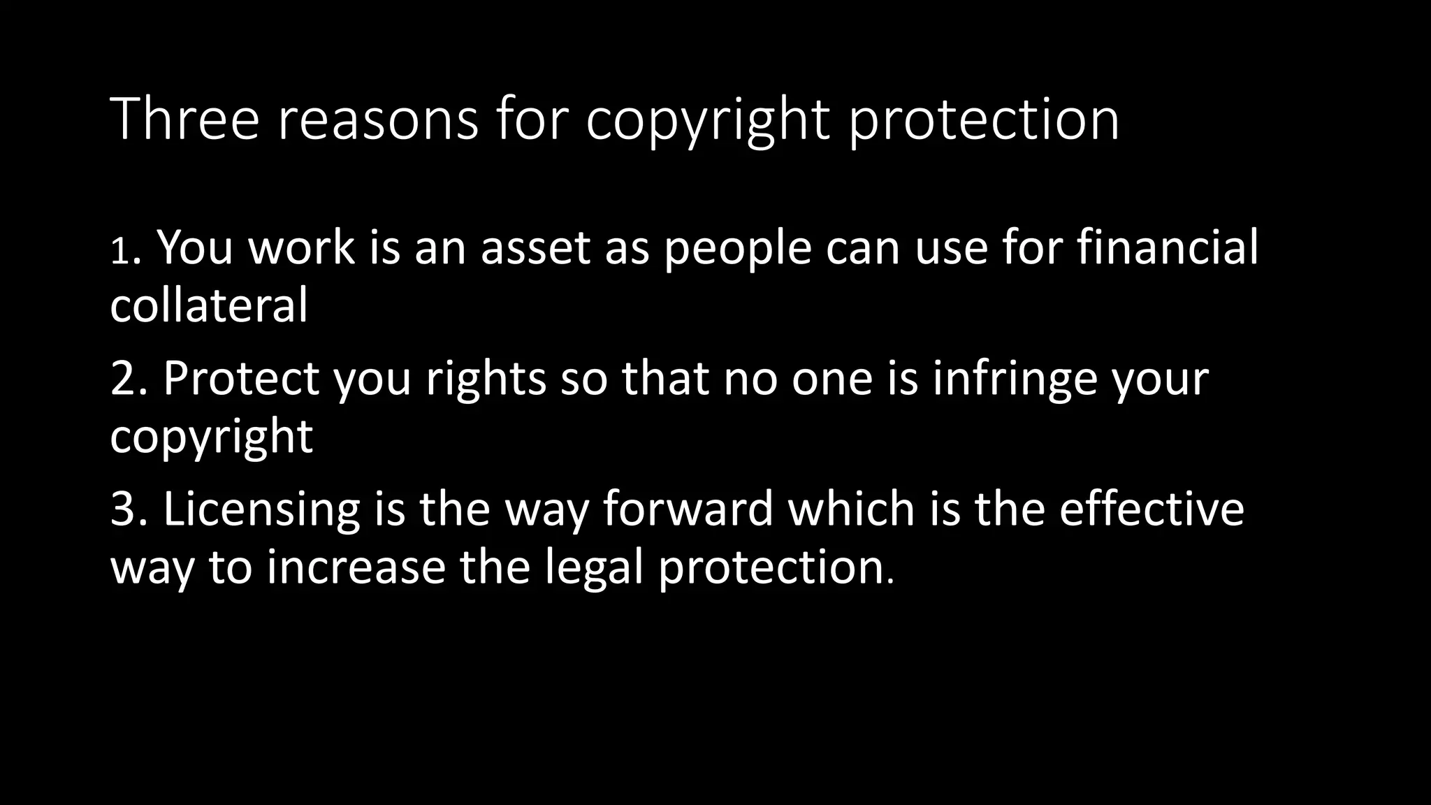 Three reasons for copyright protection
1. You work is an asset as people can use for financial
collateral
2. Protect you rights so that no one is infringe your
copyright
3. Licensing is the way forward which is the effective
way to increase the legal protection.
 