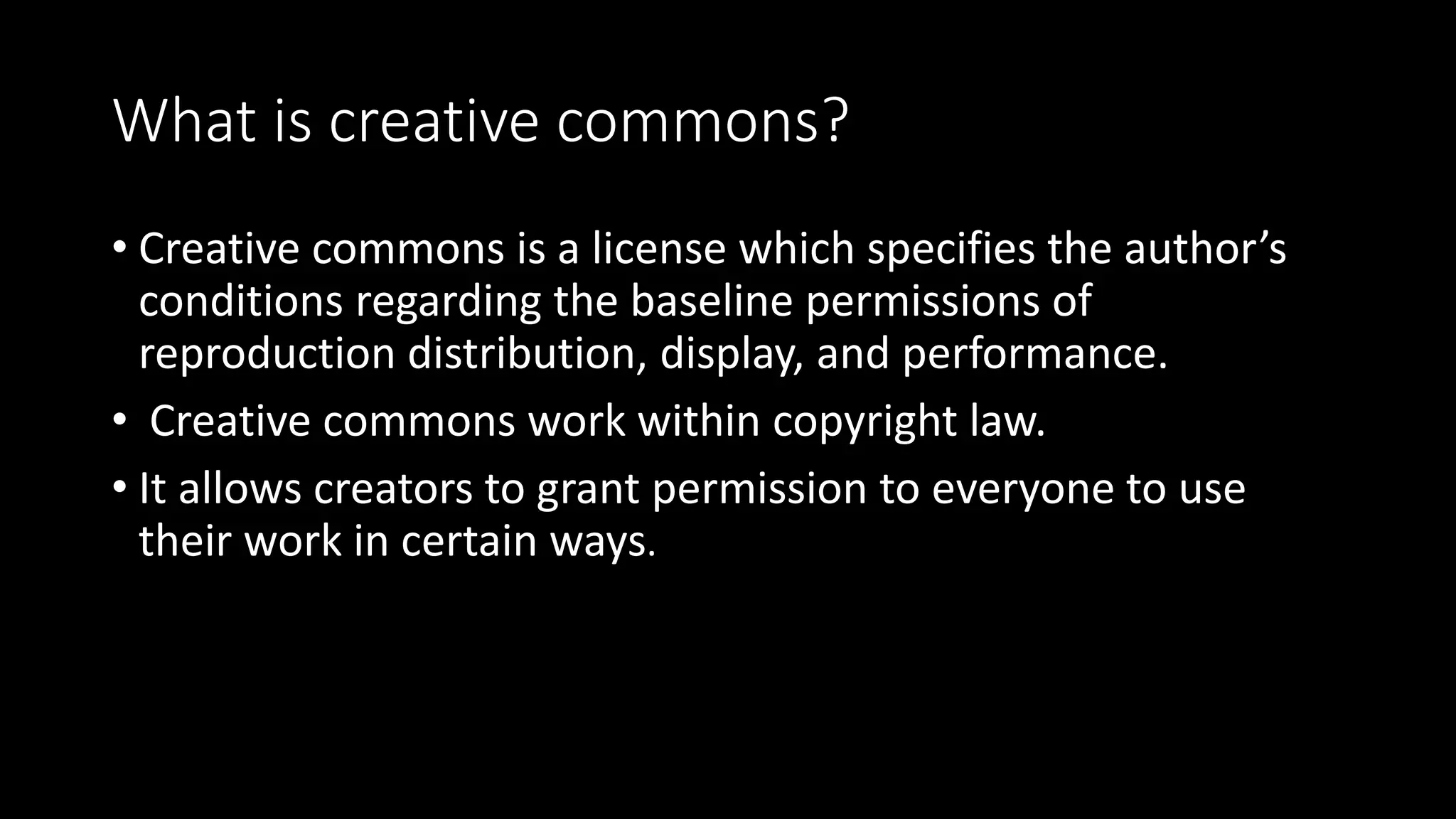 What is creative commons?
• Creative commons is a license which specifies the author’s
conditions regarding the baseline permissions of
reproduction distribution, display, and performance.
• Creative commons work within copyright law.
• It allows creators to grant permission to everyone to use
their work in certain ways.
 