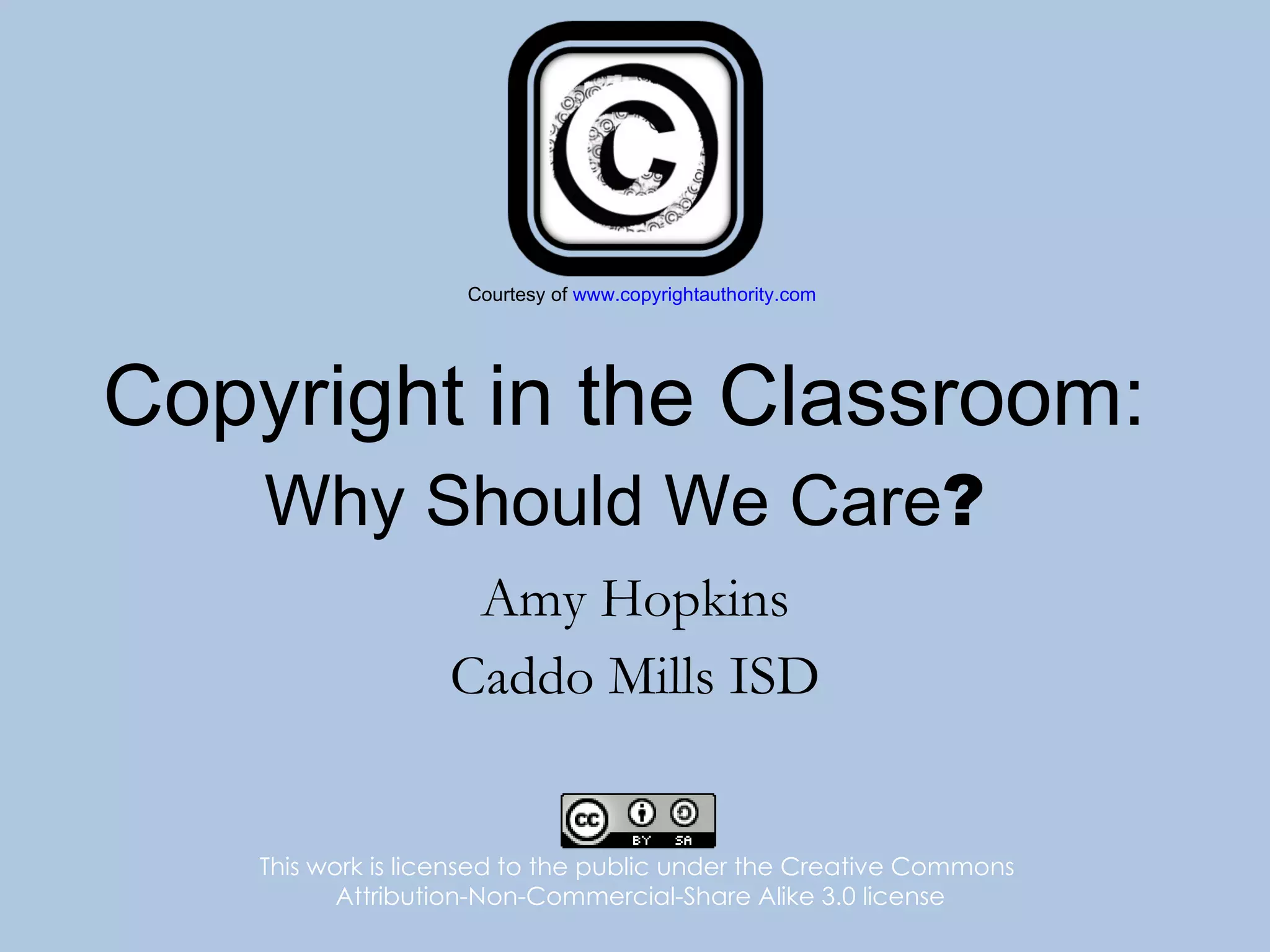 Copyright in the Classroom: Why Should We Care ? Amy Hopkins Caddo Mills ISD This work is licensed to the public under the Creative Commons  Attribution-Non-Commercial-Share Alike 3.0 license Courtesy of  www.copyrightauthority.com 