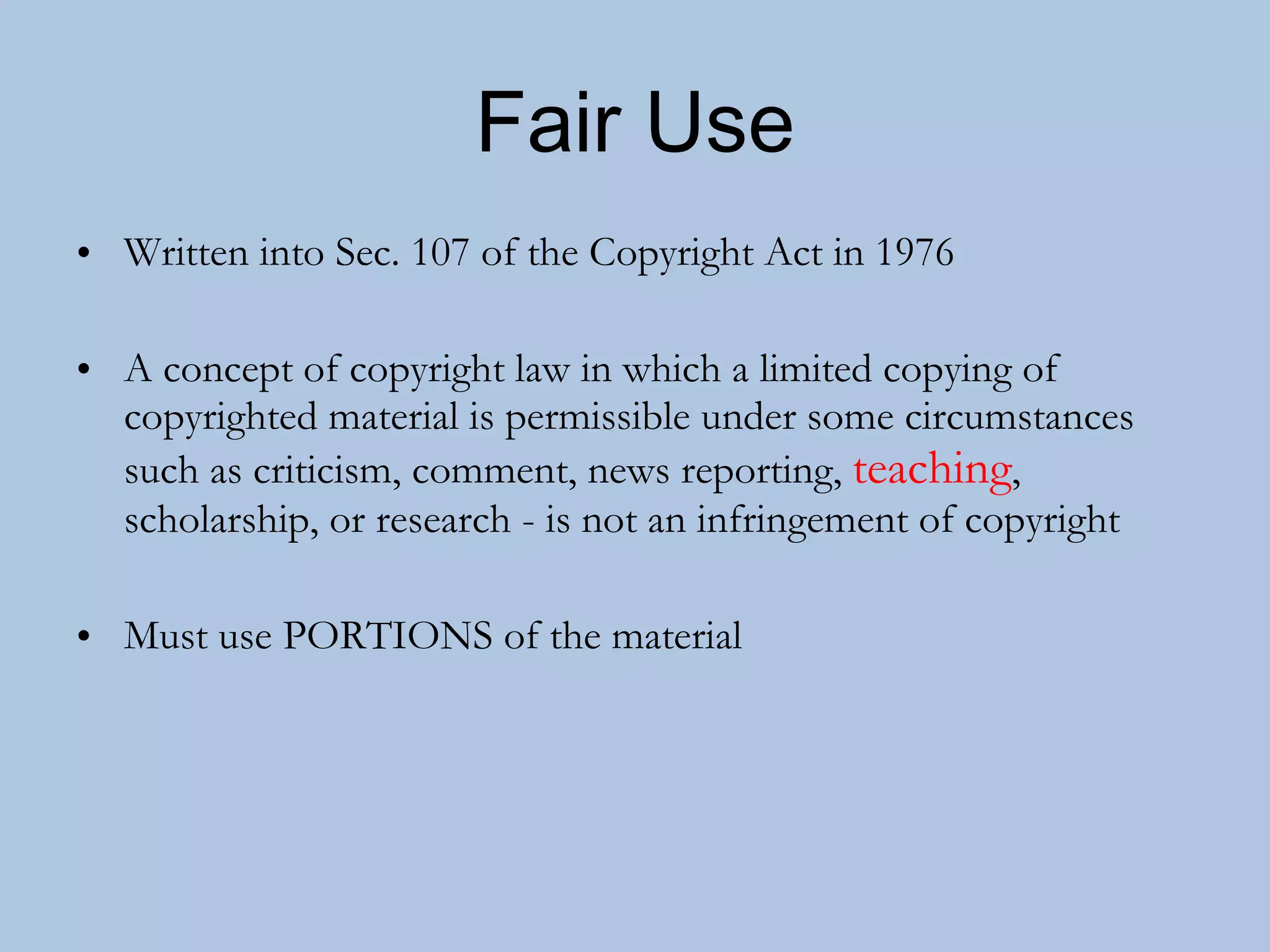 Fair Use Written into Sec. 107 of the Copyright Act in 1976 A concept of copyright law in which a limited copying of copyrighted material is permissible under some circumstances such as criticism, comment, news reporting,  teaching , scholarship, or research - is not an infringement of copyright Must use PORTIONS of the material 