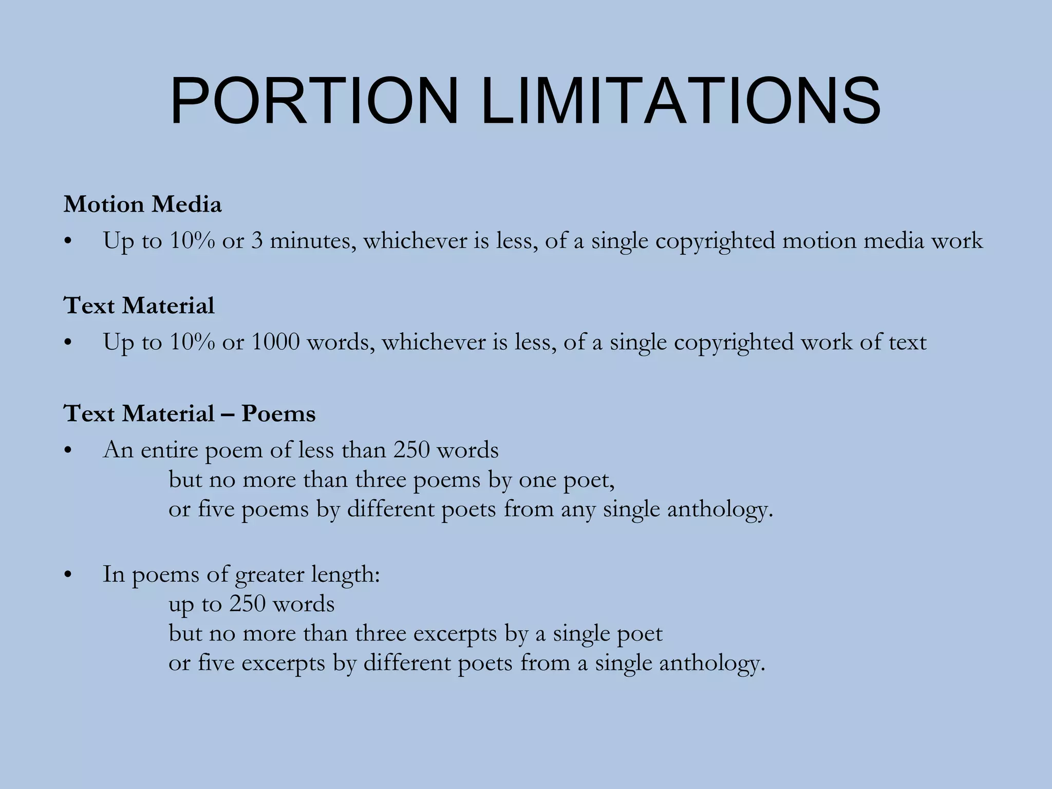PORTION LIMITATIONS Motion Media Up to 10% or 3 minutes, whichever is less, of a single copyrighted motion media work Text Material Up to 10% or 1000 words, whichever is less, of a single copyrighted work of text Text Material – Poems An entire poem of less than 250 words  but no more than three poems by one poet,  or five poems by different poets from any single anthology. In poems of greater length: up to 250 words  but no more than three excerpts by a single poet or five excerpts by different poets from a single anthology. 