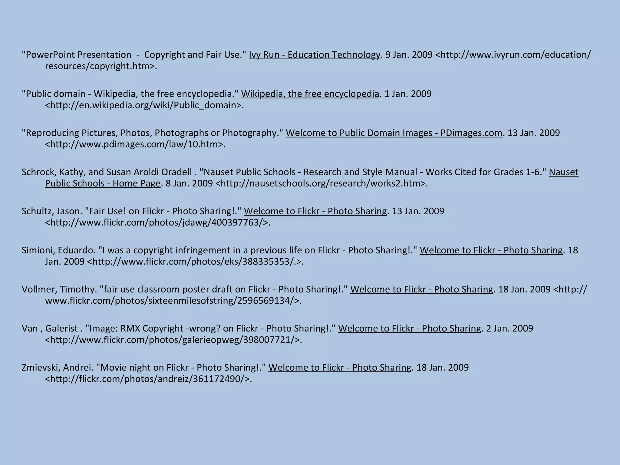 &quot;PowerPoint Presentation  -  Copyright and Fair Use.&quot;  Ivy Run - Education Technology . 9 Jan. 2009 <http://www.ivyrun.com/education/resources/copyright.htm>. &quot;Public domain - Wikipedia, the free encyclopedia.&quot;  Wikipedia, the free encyclopedia . 1 Jan. 2009 <http://en.wikipedia.org/wiki/Public_domain>. &quot;Reproducing Pictures, Photos, Photographs or Photography.&quot;  Welcome to Public Domain Images - PDimages.com . 13 Jan. 2009 <http://www.pdimages.com/law/10.htm>. Schrock, Kathy, and Susan Aroldi Oradell . &quot;Nauset Public Schools - Research and Style Manual - Works Cited for Grades 1-6.&quot;  Nauset Public Schools - Home Page . 8 Jan. 2009 <http://nausetschools.org/research/works2.htm>.  Schultz, Jason. &quot;Fair Use! on Flickr - Photo Sharing!.&quot;  Welcome to Flickr - Photo Sharing . 13 Jan. 2009 <http://www.flickr.com/photos/jdawg/400397763/>. Simioni, Eduardo. &quot;I was a copyright infringement in a previous life on Flickr - Photo Sharing!.&quot;  Welcome to Flickr - Photo Sharing . 18 Jan. 2009 <http://www.flickr.com/photos/eks/388335353/.>.   Vollmer, Timothy. &quot;fair use classroom poster draft on Flickr - Photo Sharing!.&quot;  Welcome to Flickr - Photo Sharing . 18 Jan. 2009 <http://www.flickr.com/photos/sixteenmilesofstring/2596569134/>. Van , Galerist . &quot;Image: RMX Copyright -wrong? on Flickr - Photo Sharing!.&quot;  Welcome to Flickr - Photo Sharing . 2 Jan. 2009 <http://www.flickr.com/photos/galerieopweg/398007721/>.    Zmievski, Andrei. &quot;Movie night on Flickr - Photo Sharing!.&quot;  Welcome to Flickr - Photo Sharing . 18 Jan. 2009 <http://flickr.com/photos/andreiz/361172490/>.   