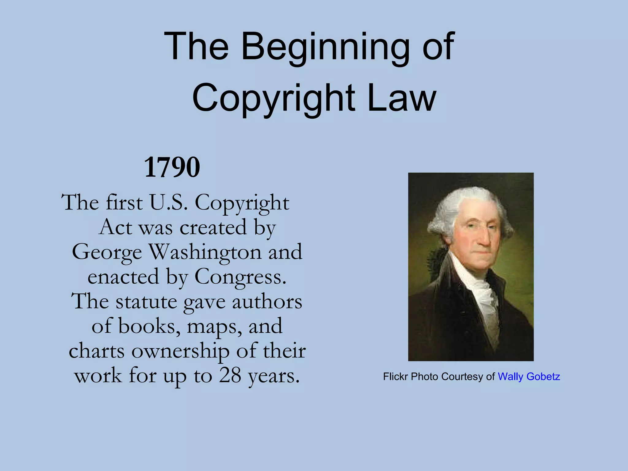 The Beginning of  Copyright Law 1790   The first U.S. Copyright Act was created by George Washington and enacted by Congress. The statute gave authors of books, maps, and charts ownership of their work for up to 28 years. Flickr Photo Courtesy of  Wally Gobetz 