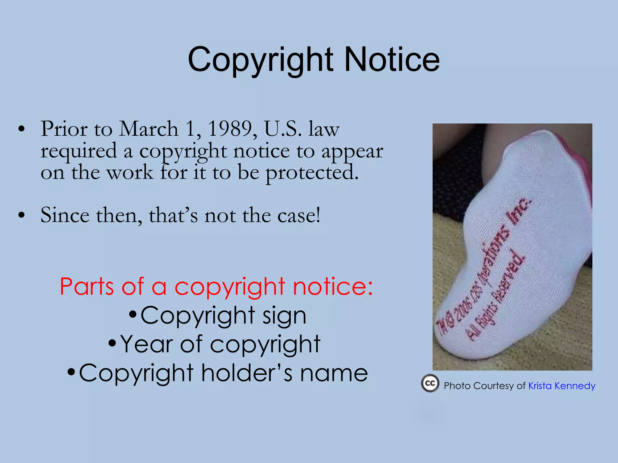   Copyright Notice   Prior to March 1, 1989, U.S. law required a copyright notice to appear on the work for it to be protected. Since then, that’s not the case! Parts of a copyright notice: Copyright sign Year of copyright  Copyright holder’s name Photo Courtesy of  Krista Kennedy    