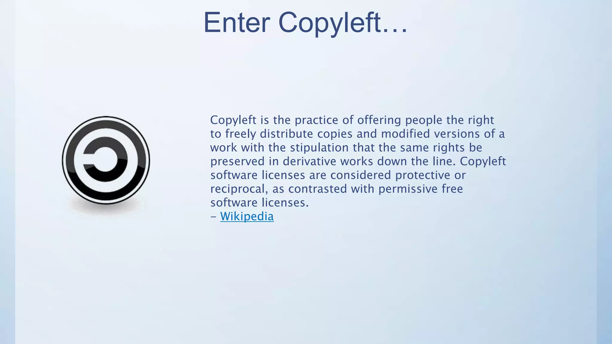 Enter Copyleft…
Copyleft is the practice of offering people the right
to freely distribute copies and modified versions of a
work with the stipulation that the same rights be
preserved in derivative works down the line. Copyleft
software licenses are considered protective or
reciprocal, as contrasted with permissive free
software licenses.
- Wikipedia
 
