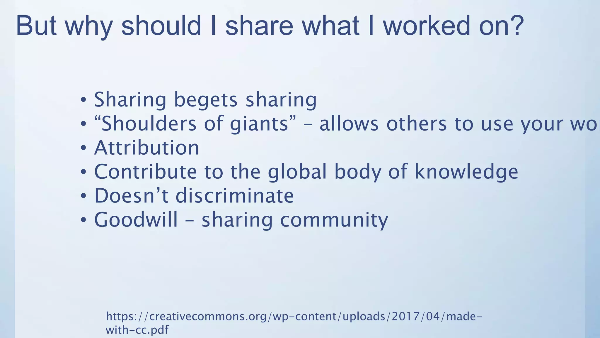 But why should I share what I worked on?
• Sharing begets sharing
• “Shoulders of giants” – allows others to use your wor
• Attribution
• Contribute to the global body of knowledge
• Doesn’t discriminate
• Goodwill – sharing community
https://creativecommons.org/wp-content/uploads/2017/04/made-
with-cc.pdf
 