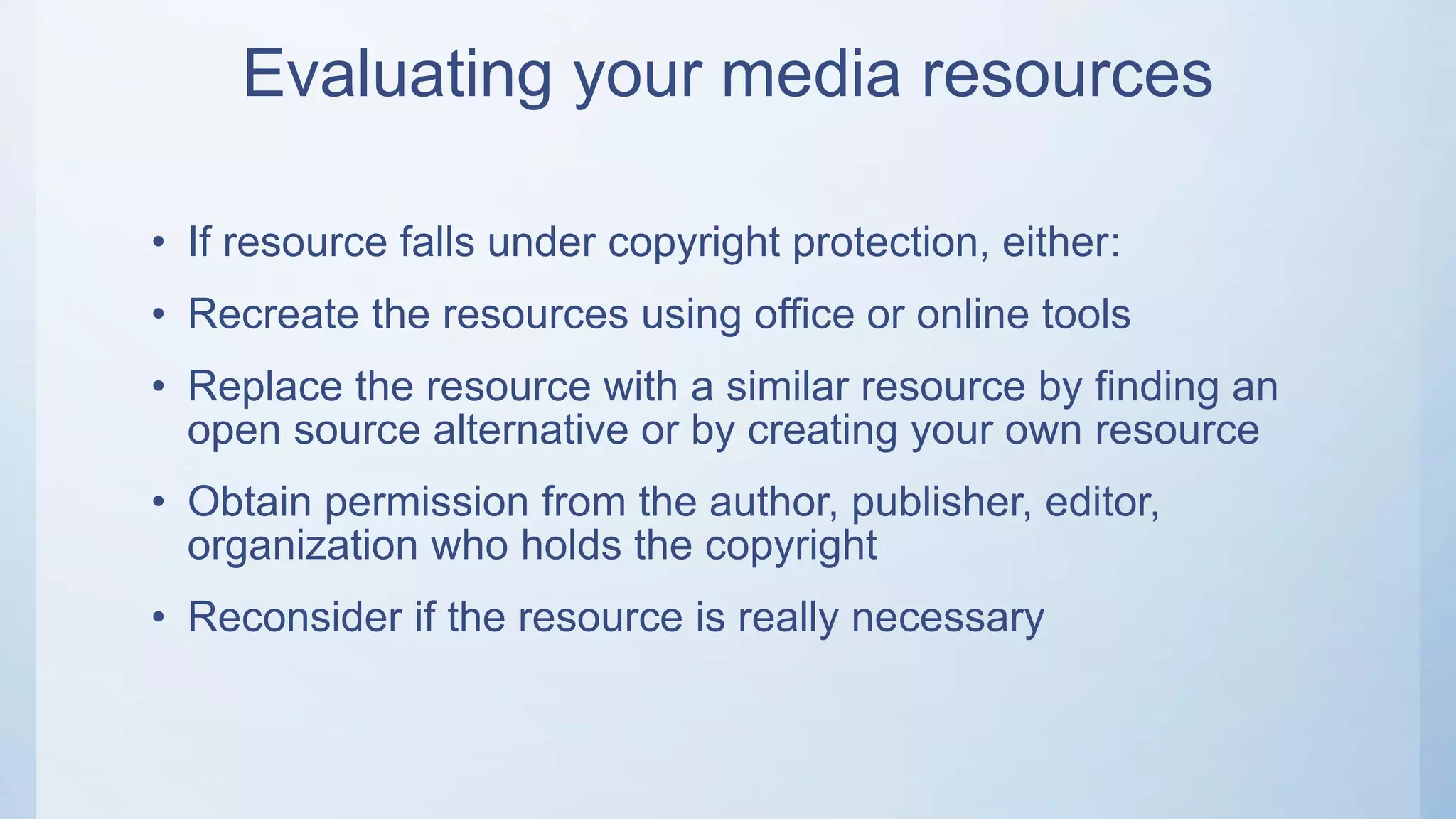 Evaluating your media resources
• If resource falls under copyright protection, either:
• Recreate the resources using office or online tools
• Replace the resource with a similar resource by finding an
open source alternative or by creating your own resource
• Obtain permission from the author, publisher, editor,
organization who holds the copyright
• Reconsider if the resource is really necessary
 