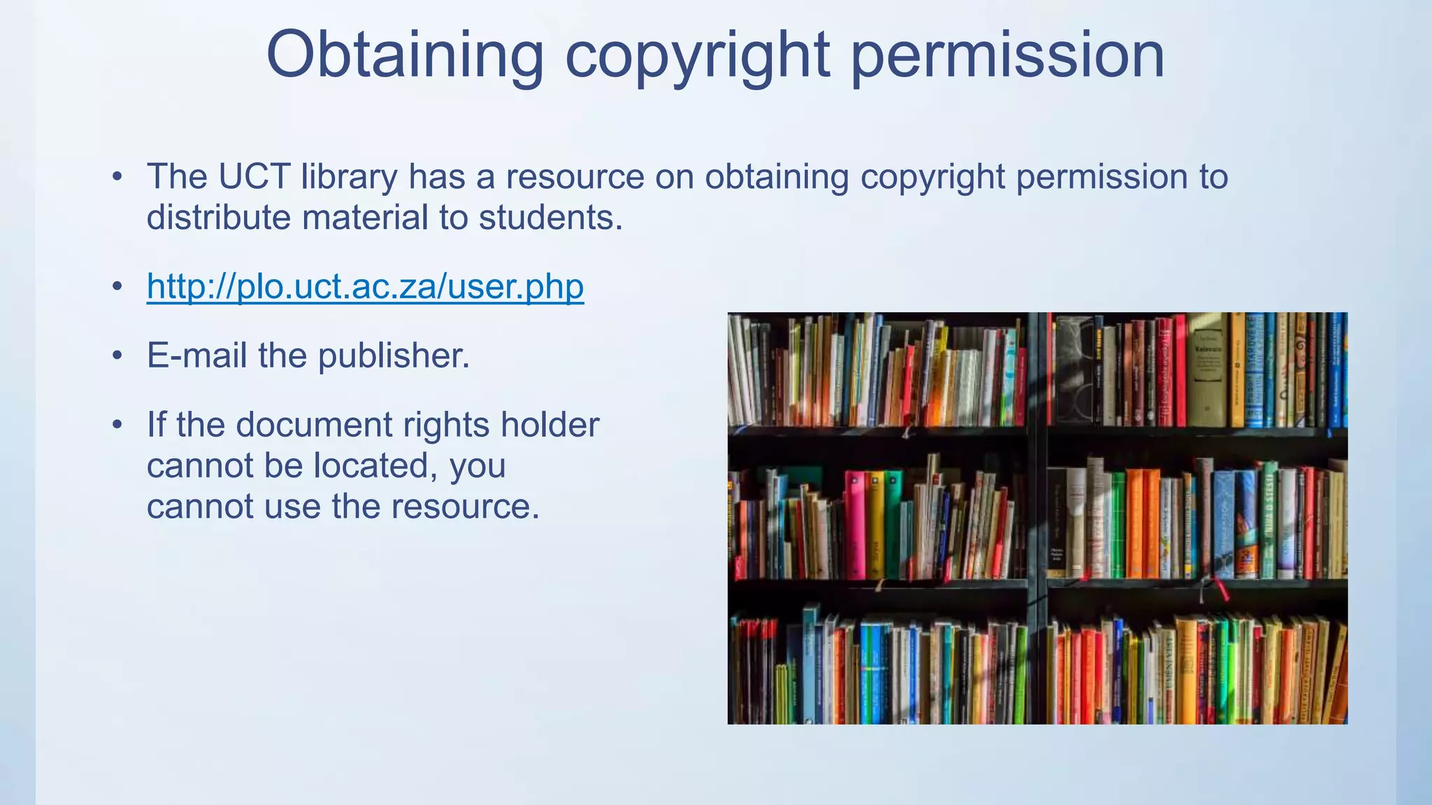 Obtaining copyright permission
• The UCT library has a resource on obtaining copyright permission to
distribute material to students.
• http://plo.uct.ac.za/user.php
• E-mail the publisher.
• If the document rights holder
cannot be located, you
cannot use the resource.
 