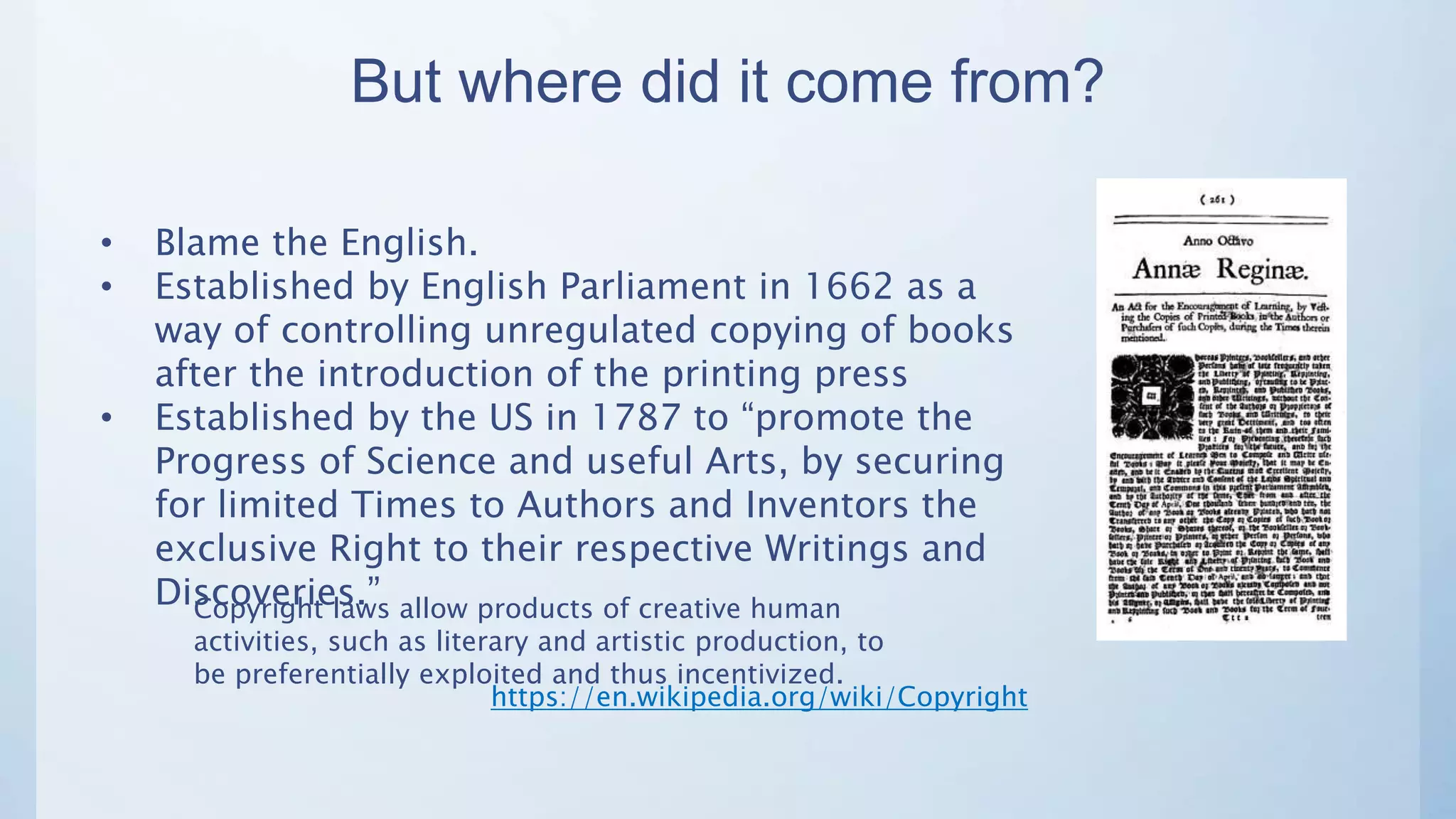 But where did it come from?
• Blame the English.
• Established by English Parliament in 1662 as a
way of controlling unregulated copying of books
after the introduction of the printing press
• Established by the US in 1787 to “promote the
Progress of Science and useful Arts, by securing
for limited Times to Authors and Inventors the
exclusive Right to their respective Writings and
Discoveries.”Copyright laws allow products of creative human
activities, such as literary and artistic production, to
be preferentially exploited and thus incentivized.
https://en.wikipedia.org/wiki/Copyright
 