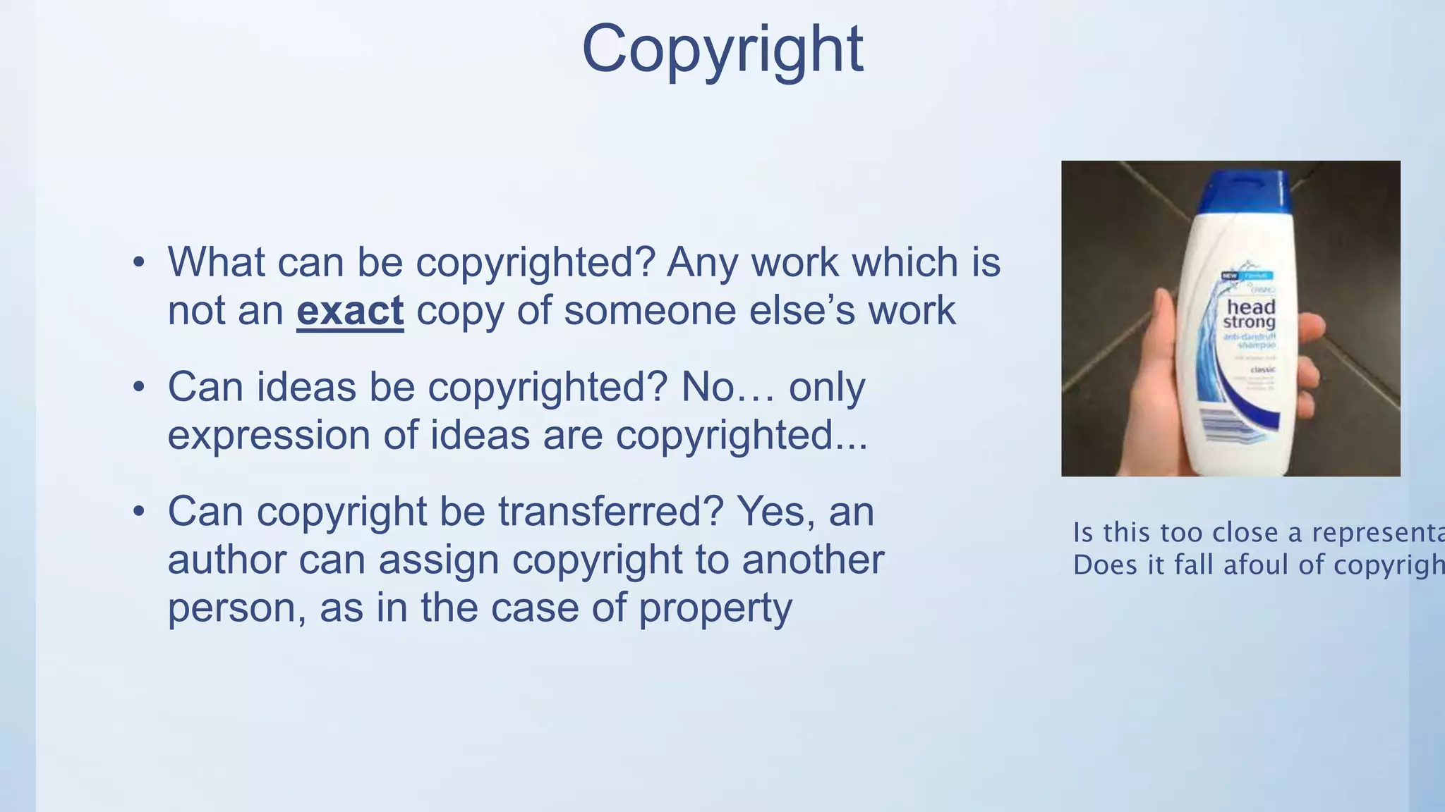 Copyright
• What can be copyrighted? Any work which is
not an exact copy of someone else’s work
• Can ideas be copyrighted? No… only
expression of ideas are copyrighted...
• Can copyright be transferred? Yes, an
author can assign copyright to another
person, as in the case of property
Is this too close a representa
Does it fall afoul of copyrigh
 