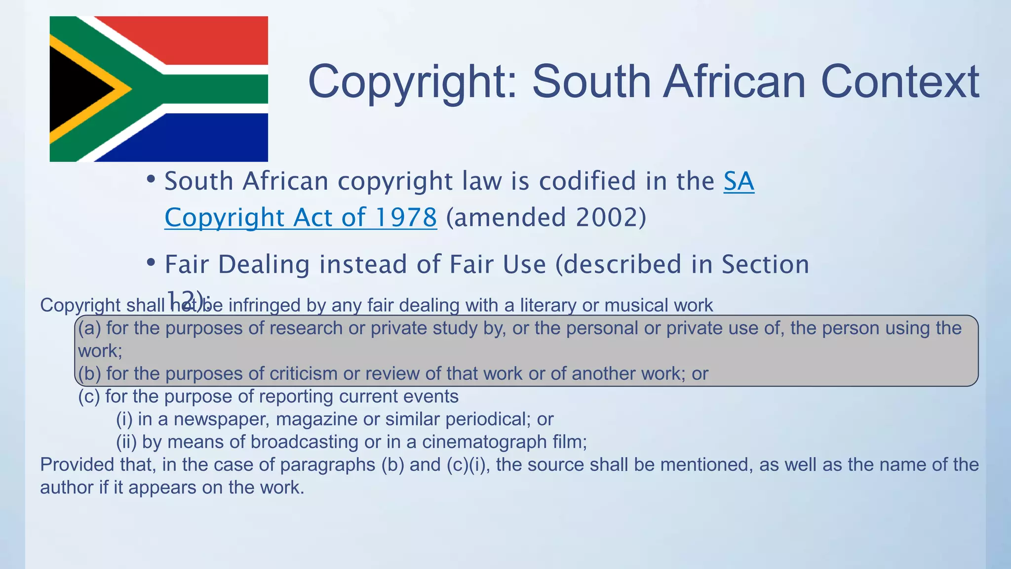 Copyright: South African Context
• South African copyright law is codified in the SA
Copyright Act of 1978 (amended 2002)
• Fair Dealing instead of Fair Use (described in Section
12):Copyright shall not be infringed by any fair dealing with a literary or musical work
(a) for the purposes of research or private study by, or the personal or private use of, the person using the
work;
(b) for the purposes of criticism or review of that work or of another work; or
(c) for the purpose of reporting current events
(i) in a newspaper, magazine or similar periodical; or
(ii) by means of broadcasting or in a cinematograph film;
Provided that, in the case of paragraphs (b) and (c)(i), the source shall be mentioned, as well as the name of the
author if it appears on the work.
 