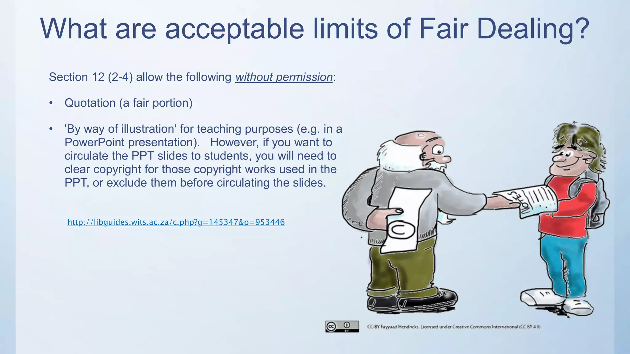 What are acceptable limits of Fair Dealing?
http://libguides.wits.ac.za/c.php?g=145347&p=953446
Section 12 (2-4) allow the following without permission:
• Quotation (a fair portion)
• 'By way of illustration' for teaching purposes (e.g. in a
PowerPoint presentation). However, if you want to
circulate the PPT slides to students, you will need to
clear copyright for those copyright works used in the
PPT, or exclude them before circulating the slides.
 