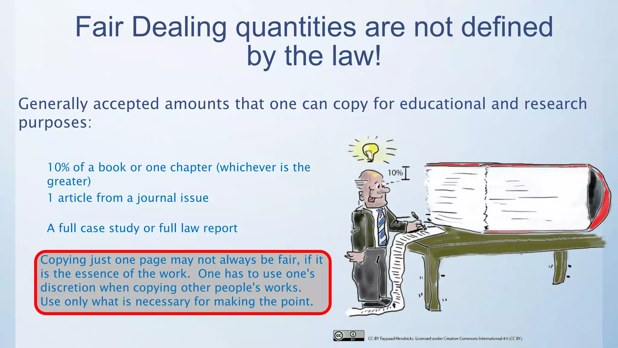 Fair Dealing quantities are not defined
by the law!
Generally accepted amounts that one can copy for educational and research
purposes:
10% of a book or one chapter (whichever is the
greater)
1 article from a journal issue
A full case study or full law report
Copying just one page may not always be fair, if it
is the essence of the work. One has to use one's
discretion when copying other people's works.
Use only what is necessary for making the point.
 
