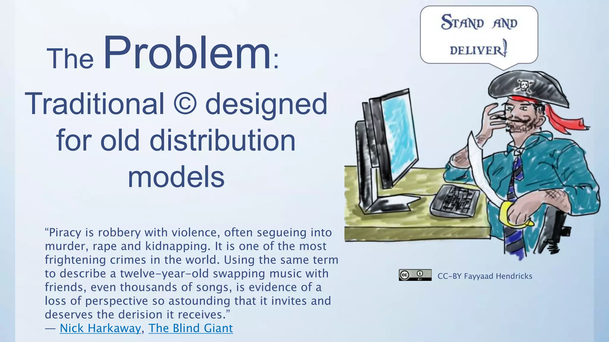 The Problem:
Traditional © designed
for old distribution
models
“Piracy is robbery with violence, often segueing into
murder, rape and kidnapping. It is one of the most
frightening crimes in the world. Using the same term
to describe a twelve-year-old swapping music with
friends, even thousands of songs, is evidence of a
loss of perspective so astounding that it invites and
deserves the derision it receives.”
― Nick Harkaway, The Blind Giant
CC-BY Fayyaad Hendricks
 