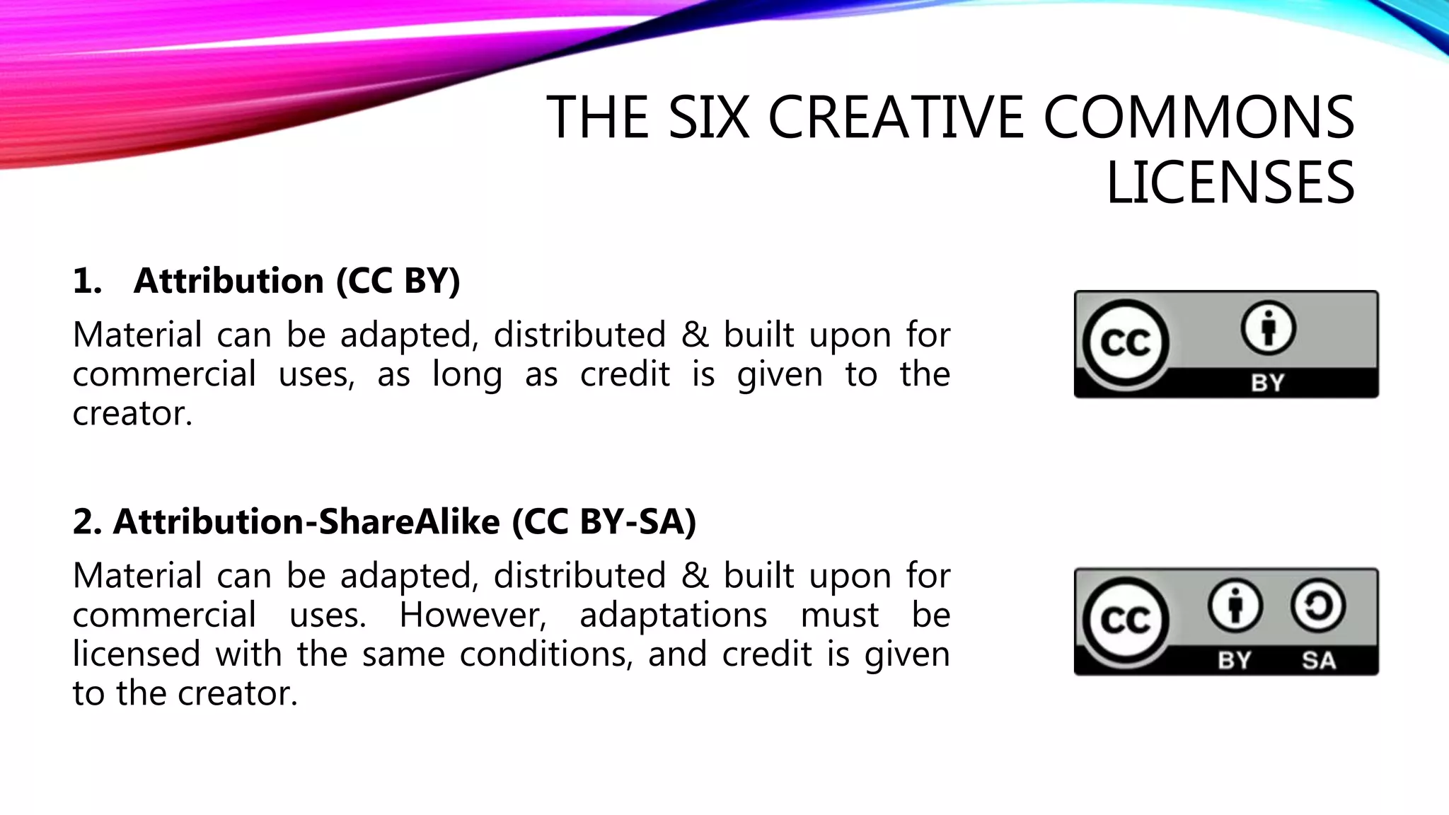 THE SIX CREATIVE COMMONS
LICENSES
1. Attribution (CC BY)
Material can be adapted, distributed & built upon for
commercial uses, as long as credit is given to the
creator.
2. Attribution-ShareAlike (CC BY-SA)
Material can be adapted, distributed & built upon for
commercial uses. However, adaptations must be
licensed with the same conditions, and credit is given
to the creator.
 